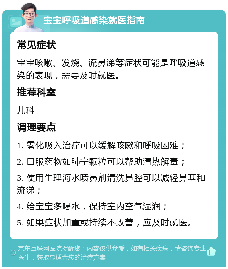 宝宝呼吸道感染就医指南 常见症状 宝宝咳嗽、发烧、流鼻涕等症状可能是呼吸道感染的表现，需要及时就医。 推荐科室 儿科 调理要点 1. 雾化吸入治疗可以缓解咳嗽和呼吸困难； 2. 口服药物如肺宁颗粒可以帮助清热解毒； 3. 使用生理海水喷鼻剂清洗鼻腔可以减轻鼻塞和流涕； 4. 给宝宝多喝水，保持室内空气湿润； 5. 如果症状加重或持续不改善，应及时就医。