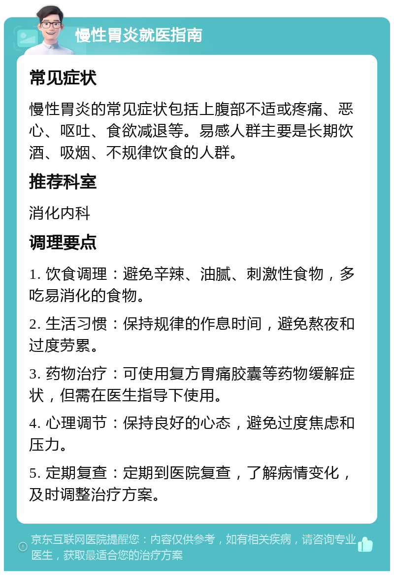 慢性胃炎就医指南 常见症状 慢性胃炎的常见症状包括上腹部不适或疼痛、恶心、呕吐、食欲减退等。易感人群主要是长期饮酒、吸烟、不规律饮食的人群。 推荐科室 消化内科 调理要点 1. 饮食调理：避免辛辣、油腻、刺激性食物，多吃易消化的食物。 2. 生活习惯：保持规律的作息时间，避免熬夜和过度劳累。 3. 药物治疗：可使用复方胃痛胶囊等药物缓解症状，但需在医生指导下使用。 4. 心理调节：保持良好的心态，避免过度焦虑和压力。 5. 定期复查：定期到医院复查，了解病情变化，及时调整治疗方案。