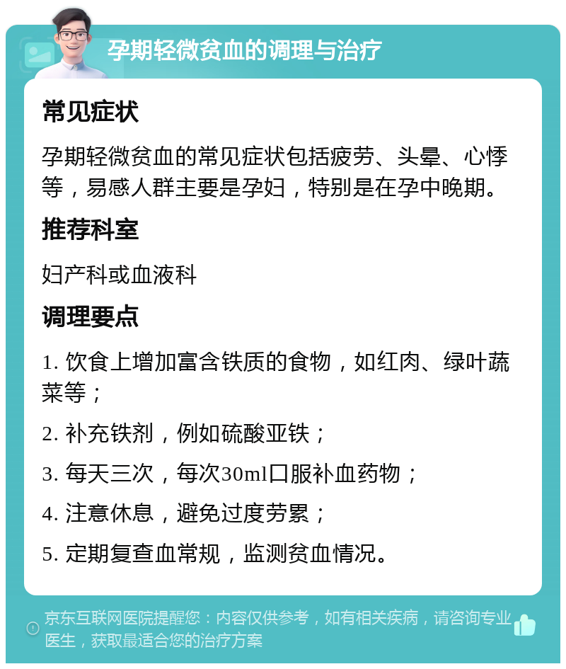 孕期轻微贫血的调理与治疗 常见症状 孕期轻微贫血的常见症状包括疲劳、头晕、心悸等，易感人群主要是孕妇，特别是在孕中晚期。 推荐科室 妇产科或血液科 调理要点 1. 饮食上增加富含铁质的食物，如红肉、绿叶蔬菜等； 2. 补充铁剂，例如硫酸亚铁； 3. 每天三次，每次30ml口服补血药物； 4. 注意休息，避免过度劳累； 5. 定期复查血常规，监测贫血情况。