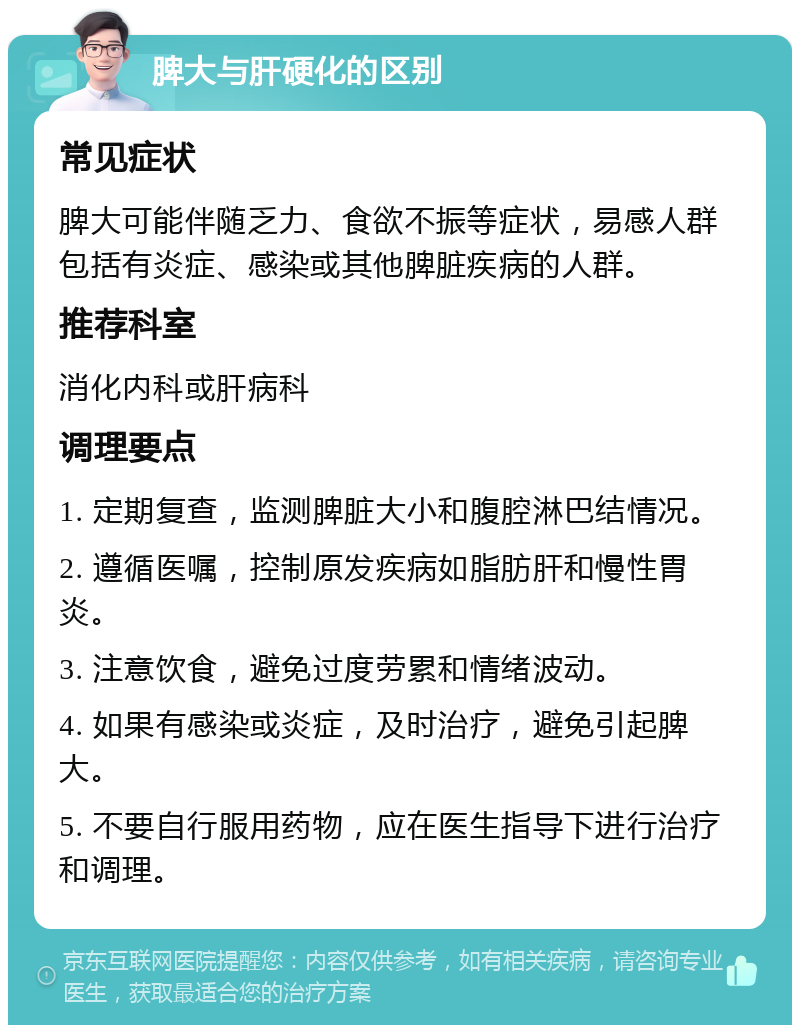 脾大与肝硬化的区别 常见症状 脾大可能伴随乏力、食欲不振等症状，易感人群包括有炎症、感染或其他脾脏疾病的人群。 推荐科室 消化内科或肝病科 调理要点 1. 定期复查，监测脾脏大小和腹腔淋巴结情况。 2. 遵循医嘱，控制原发疾病如脂肪肝和慢性胃炎。 3. 注意饮食，避免过度劳累和情绪波动。 4. 如果有感染或炎症，及时治疗，避免引起脾大。 5. 不要自行服用药物，应在医生指导下进行治疗和调理。