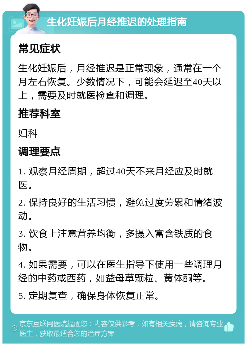 生化妊娠后月经推迟的处理指南 常见症状 生化妊娠后，月经推迟是正常现象，通常在一个月左右恢复。少数情况下，可能会延迟至40天以上，需要及时就医检查和调理。 推荐科室 妇科 调理要点 1. 观察月经周期，超过40天不来月经应及时就医。 2. 保持良好的生活习惯，避免过度劳累和情绪波动。 3. 饮食上注意营养均衡，多摄入富含铁质的食物。 4. 如果需要，可以在医生指导下使用一些调理月经的中药或西药，如益母草颗粒、黄体酮等。 5. 定期复查，确保身体恢复正常。