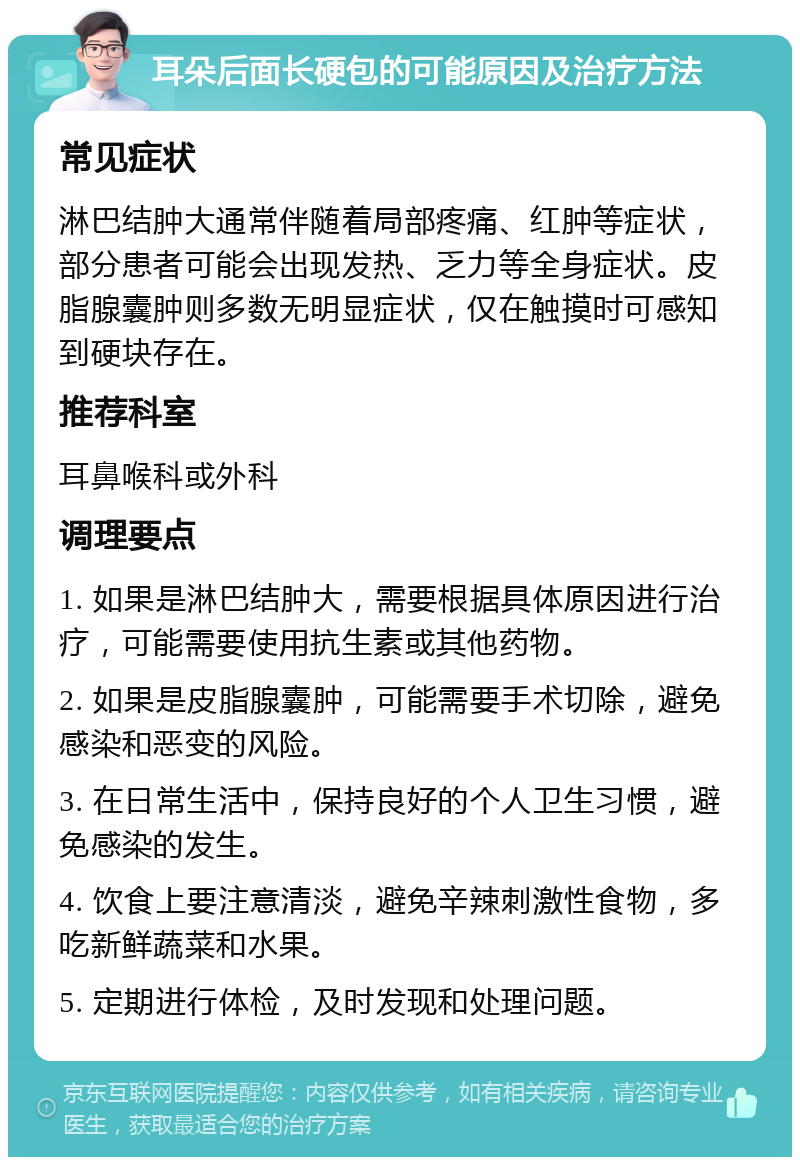 耳朵后面长硬包的可能原因及治疗方法 常见症状 淋巴结肿大通常伴随着局部疼痛、红肿等症状，部分患者可能会出现发热、乏力等全身症状。皮脂腺囊肿则多数无明显症状，仅在触摸时可感知到硬块存在。 推荐科室 耳鼻喉科或外科 调理要点 1. 如果是淋巴结肿大，需要根据具体原因进行治疗，可能需要使用抗生素或其他药物。 2. 如果是皮脂腺囊肿，可能需要手术切除，避免感染和恶变的风险。 3. 在日常生活中，保持良好的个人卫生习惯，避免感染的发生。 4. 饮食上要注意清淡，避免辛辣刺激性食物，多吃新鲜蔬菜和水果。 5. 定期进行体检，及时发现和处理问题。