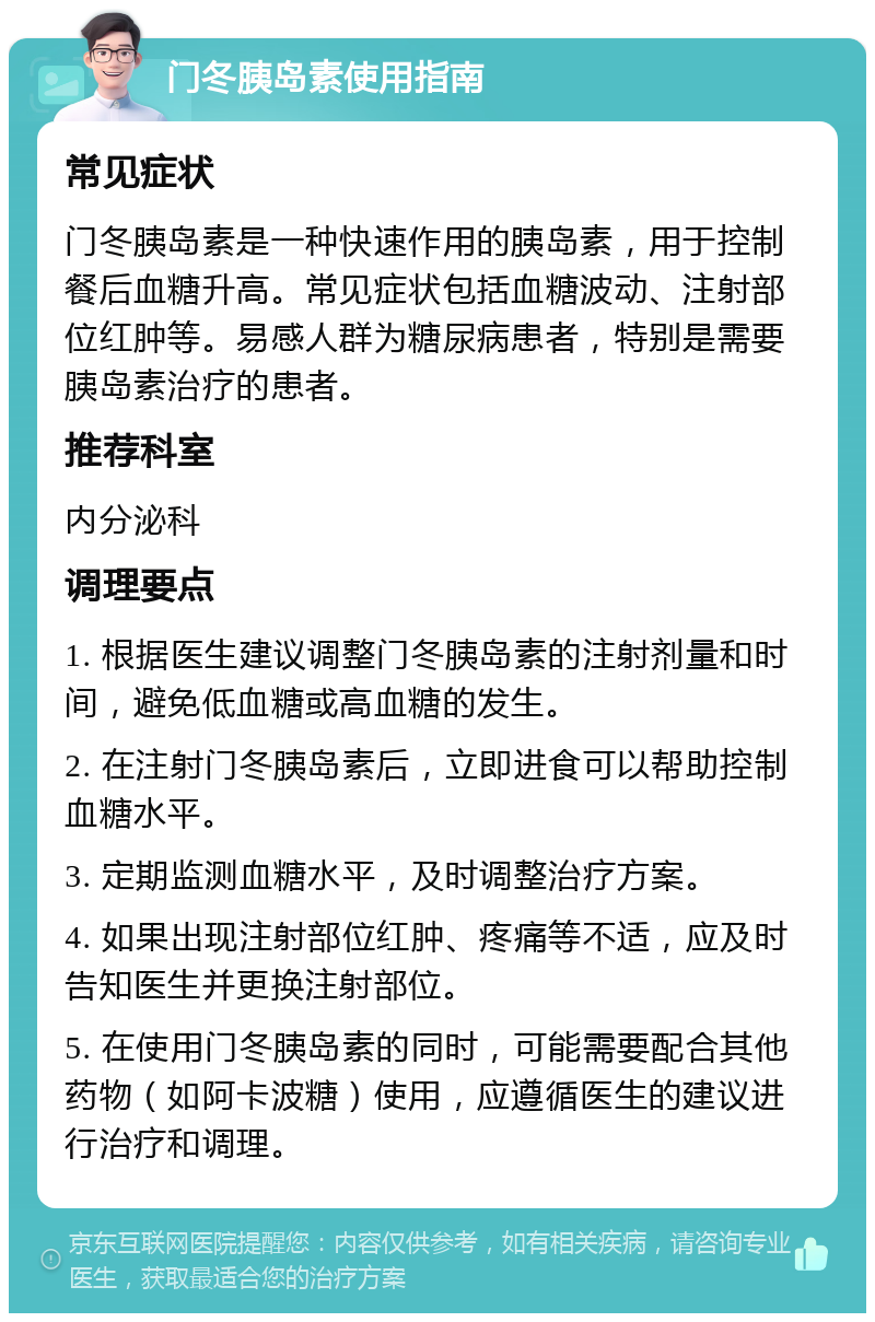 门冬胰岛素使用指南 常见症状 门冬胰岛素是一种快速作用的胰岛素，用于控制餐后血糖升高。常见症状包括血糖波动、注射部位红肿等。易感人群为糖尿病患者，特别是需要胰岛素治疗的患者。 推荐科室 内分泌科 调理要点 1. 根据医生建议调整门冬胰岛素的注射剂量和时间，避免低血糖或高血糖的发生。 2. 在注射门冬胰岛素后，立即进食可以帮助控制血糖水平。 3. 定期监测血糖水平，及时调整治疗方案。 4. 如果出现注射部位红肿、疼痛等不适，应及时告知医生并更换注射部位。 5. 在使用门冬胰岛素的同时，可能需要配合其他药物（如阿卡波糖）使用，应遵循医生的建议进行治疗和调理。