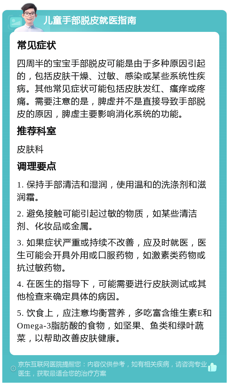 儿童手部脱皮就医指南 常见症状 四周半的宝宝手部脱皮可能是由于多种原因引起的，包括皮肤干燥、过敏、感染或某些系统性疾病。其他常见症状可能包括皮肤发红、瘙痒或疼痛。需要注意的是，脾虚并不是直接导致手部脱皮的原因，脾虚主要影响消化系统的功能。 推荐科室 皮肤科 调理要点 1. 保持手部清洁和湿润，使用温和的洗涤剂和滋润霜。 2. 避免接触可能引起过敏的物质，如某些清洁剂、化妆品或金属。 3. 如果症状严重或持续不改善，应及时就医，医生可能会开具外用或口服药物，如激素类药物或抗过敏药物。 4. 在医生的指导下，可能需要进行皮肤测试或其他检查来确定具体的病因。 5. 饮食上，应注意均衡营养，多吃富含维生素E和Omega-3脂肪酸的食物，如坚果、鱼类和绿叶蔬菜，以帮助改善皮肤健康。