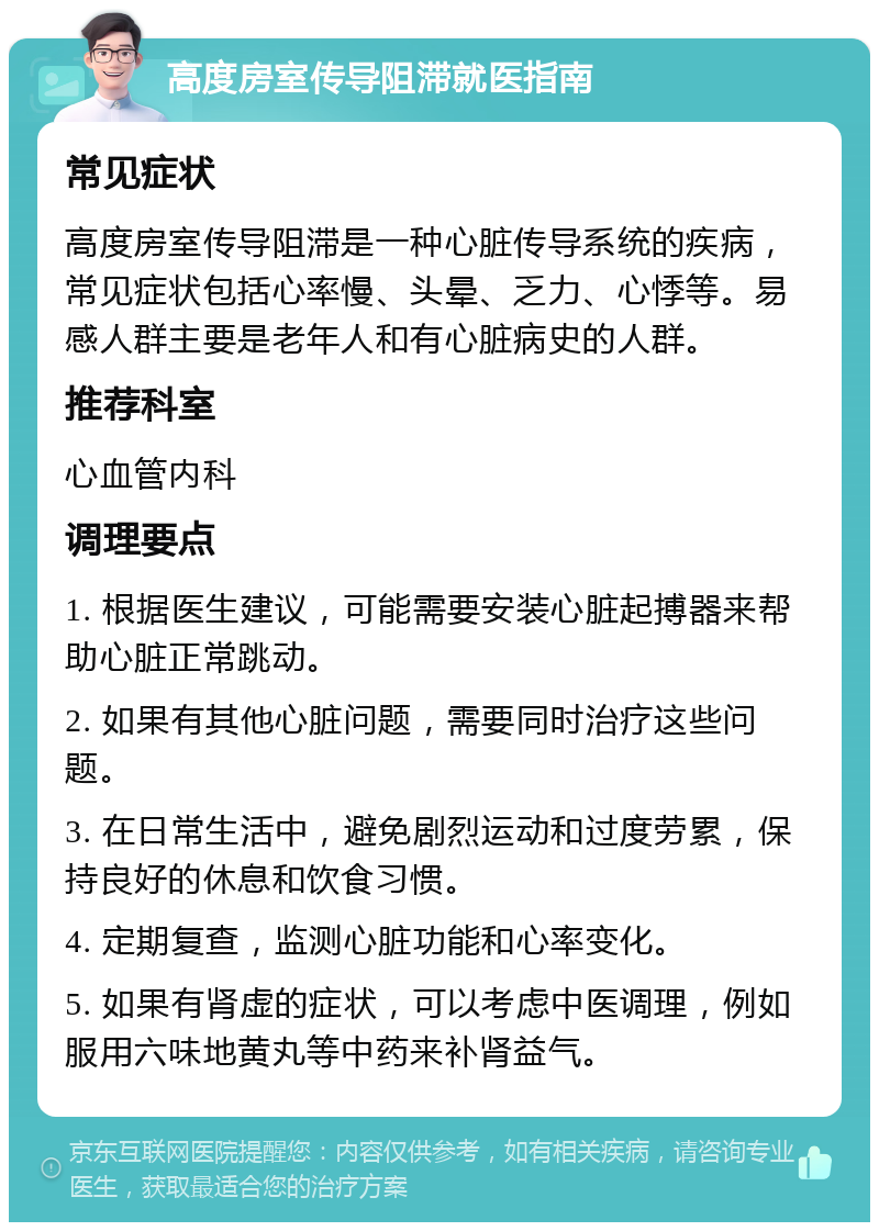 高度房室传导阻滞就医指南 常见症状 高度房室传导阻滞是一种心脏传导系统的疾病，常见症状包括心率慢、头晕、乏力、心悸等。易感人群主要是老年人和有心脏病史的人群。 推荐科室 心血管内科 调理要点 1. 根据医生建议，可能需要安装心脏起搏器来帮助心脏正常跳动。 2. 如果有其他心脏问题，需要同时治疗这些问题。 3. 在日常生活中，避免剧烈运动和过度劳累，保持良好的休息和饮食习惯。 4. 定期复查，监测心脏功能和心率变化。 5. 如果有肾虚的症状，可以考虑中医调理，例如服用六味地黄丸等中药来补肾益气。