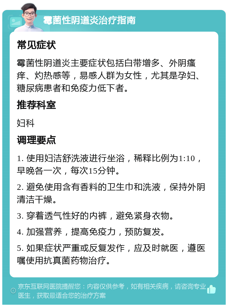 霉菌性阴道炎治疗指南 常见症状 霉菌性阴道炎主要症状包括白带增多、外阴瘙痒、灼热感等，易感人群为女性，尤其是孕妇、糖尿病患者和免疫力低下者。 推荐科室 妇科 调理要点 1. 使用妇洁舒洗液进行坐浴，稀释比例为1:10，早晚各一次，每次15分钟。 2. 避免使用含有香料的卫生巾和洗液，保持外阴清洁干燥。 3. 穿着透气性好的内裤，避免紧身衣物。 4. 加强营养，提高免疫力，预防复发。 5. 如果症状严重或反复发作，应及时就医，遵医嘱使用抗真菌药物治疗。