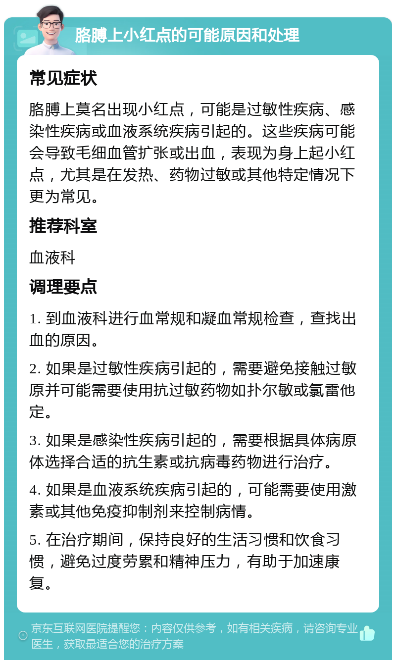 胳膊上小红点的可能原因和处理 常见症状 胳膊上莫名出现小红点，可能是过敏性疾病、感染性疾病或血液系统疾病引起的。这些疾病可能会导致毛细血管扩张或出血，表现为身上起小红点，尤其是在发热、药物过敏或其他特定情况下更为常见。 推荐科室 血液科 调理要点 1. 到血液科进行血常规和凝血常规检查，查找出血的原因。 2. 如果是过敏性疾病引起的，需要避免接触过敏原并可能需要使用抗过敏药物如扑尔敏或氯雷他定。 3. 如果是感染性疾病引起的，需要根据具体病原体选择合适的抗生素或抗病毒药物进行治疗。 4. 如果是血液系统疾病引起的，可能需要使用激素或其他免疫抑制剂来控制病情。 5. 在治疗期间，保持良好的生活习惯和饮食习惯，避免过度劳累和精神压力，有助于加速康复。