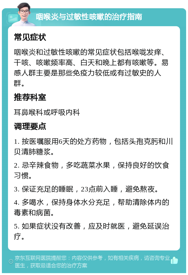 咽喉炎与过敏性咳嗽的治疗指南 常见症状 咽喉炎和过敏性咳嗽的常见症状包括喉咙发痒、干咳、咳嗽频率高、白天和晚上都有咳嗽等。易感人群主要是那些免疫力较低或有过敏史的人群。 推荐科室 耳鼻喉科或呼吸内科 调理要点 1. 按医嘱服用6天的处方药物，包括头孢克肟和川贝清肺糖浆。 2. 忌辛辣食物，多吃蔬菜水果，保持良好的饮食习惯。 3. 保证充足的睡眠，23点前入睡，避免熬夜。 4. 多喝水，保持身体水分充足，帮助清除体内的毒素和病菌。 5. 如果症状没有改善，应及时就医，避免延误治疗。