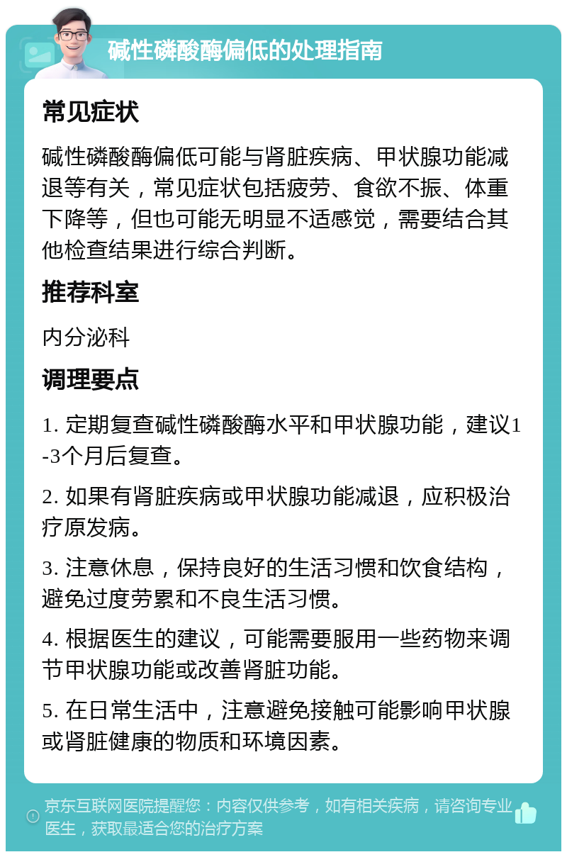 碱性磷酸酶偏低的处理指南 常见症状 碱性磷酸酶偏低可能与肾脏疾病、甲状腺功能减退等有关，常见症状包括疲劳、食欲不振、体重下降等，但也可能无明显不适感觉，需要结合其他检查结果进行综合判断。 推荐科室 内分泌科 调理要点 1. 定期复查碱性磷酸酶水平和甲状腺功能，建议1-3个月后复查。 2. 如果有肾脏疾病或甲状腺功能减退，应积极治疗原发病。 3. 注意休息，保持良好的生活习惯和饮食结构，避免过度劳累和不良生活习惯。 4. 根据医生的建议，可能需要服用一些药物来调节甲状腺功能或改善肾脏功能。 5. 在日常生活中，注意避免接触可能影响甲状腺或肾脏健康的物质和环境因素。