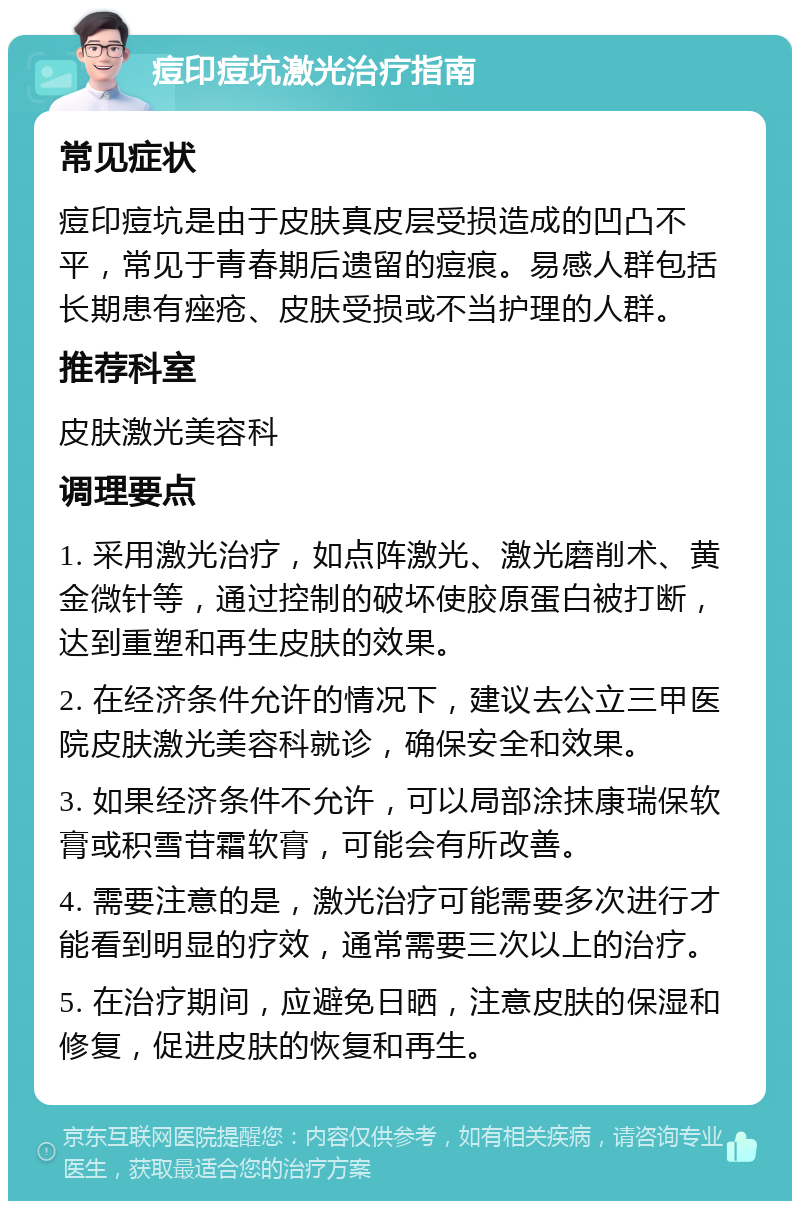 痘印痘坑激光治疗指南 常见症状 痘印痘坑是由于皮肤真皮层受损造成的凹凸不平，常见于青春期后遗留的痘痕。易感人群包括长期患有痤疮、皮肤受损或不当护理的人群。 推荐科室 皮肤激光美容科 调理要点 1. 采用激光治疗，如点阵激光、激光磨削术、黄金微针等，通过控制的破坏使胶原蛋白被打断，达到重塑和再生皮肤的效果。 2. 在经济条件允许的情况下，建议去公立三甲医院皮肤激光美容科就诊，确保安全和效果。 3. 如果经济条件不允许，可以局部涂抹康瑞保软膏或积雪苷霜软膏，可能会有所改善。 4. 需要注意的是，激光治疗可能需要多次进行才能看到明显的疗效，通常需要三次以上的治疗。 5. 在治疗期间，应避免日晒，注意皮肤的保湿和修复，促进皮肤的恢复和再生。