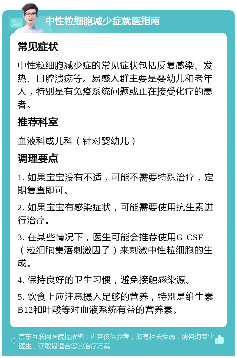 中性粒细胞减少症就医指南 常见症状 中性粒细胞减少症的常见症状包括反复感染、发热、口腔溃疡等。易感人群主要是婴幼儿和老年人，特别是有免疫系统问题或正在接受化疗的患者。 推荐科室 血液科或儿科（针对婴幼儿） 调理要点 1. 如果宝宝没有不适，可能不需要特殊治疗，定期复查即可。 2. 如果宝宝有感染症状，可能需要使用抗生素进行治疗。 3. 在某些情况下，医生可能会推荐使用G-CSF（粒细胞集落刺激因子）来刺激中性粒细胞的生成。 4. 保持良好的卫生习惯，避免接触感染源。 5. 饮食上应注意摄入足够的营养，特别是维生素B12和叶酸等对血液系统有益的营养素。