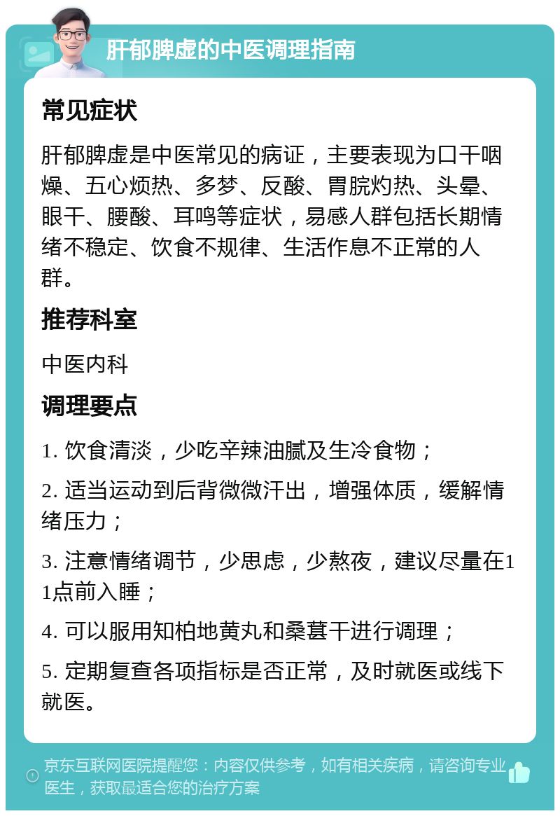 肝郁脾虚的中医调理指南 常见症状 肝郁脾虚是中医常见的病证，主要表现为口干咽燥、五心烦热、多梦、反酸、胃脘灼热、头晕、眼干、腰酸、耳鸣等症状，易感人群包括长期情绪不稳定、饮食不规律、生活作息不正常的人群。 推荐科室 中医内科 调理要点 1. 饮食清淡，少吃辛辣油腻及生冷食物； 2. 适当运动到后背微微汗出，增强体质，缓解情绪压力； 3. 注意情绪调节，少思虑，少熬夜，建议尽量在11点前入睡； 4. 可以服用知柏地黄丸和桑葚干进行调理； 5. 定期复查各项指标是否正常，及时就医或线下就医。