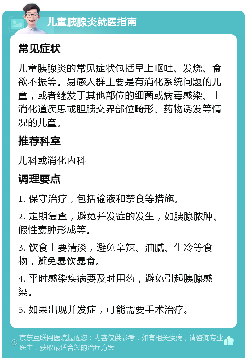 儿童胰腺炎就医指南 常见症状 儿童胰腺炎的常见症状包括早上呕吐、发烧、食欲不振等。易感人群主要是有消化系统问题的儿童，或者继发于其他部位的细菌或病毒感染、上消化道疾患或胆胰交界部位畸形、药物诱发等情况的儿童。 推荐科室 儿科或消化内科 调理要点 1. 保守治疗，包括输液和禁食等措施。 2. 定期复查，避免并发症的发生，如胰腺脓肿、假性囊肿形成等。 3. 饮食上要清淡，避免辛辣、油腻、生冷等食物，避免暴饮暴食。 4. 平时感染疾病要及时用药，避免引起胰腺感染。 5. 如果出现并发症，可能需要手术治疗。