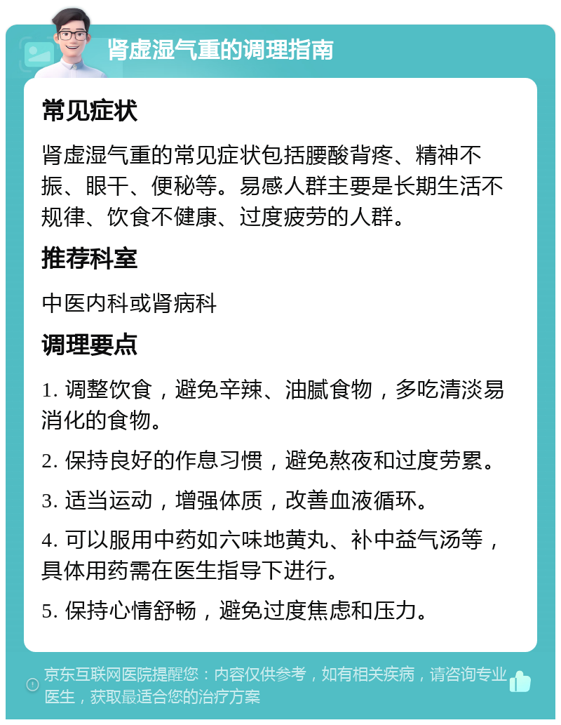 肾虚湿气重的调理指南 常见症状 肾虚湿气重的常见症状包括腰酸背疼、精神不振、眼干、便秘等。易感人群主要是长期生活不规律、饮食不健康、过度疲劳的人群。 推荐科室 中医内科或肾病科 调理要点 1. 调整饮食，避免辛辣、油腻食物，多吃清淡易消化的食物。 2. 保持良好的作息习惯，避免熬夜和过度劳累。 3. 适当运动，增强体质，改善血液循环。 4. 可以服用中药如六味地黄丸、补中益气汤等，具体用药需在医生指导下进行。 5. 保持心情舒畅，避免过度焦虑和压力。