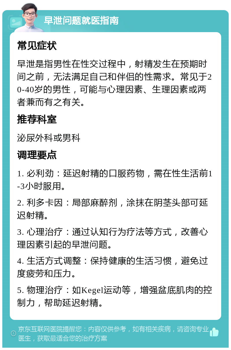 早泄问题就医指南 常见症状 早泄是指男性在性交过程中，射精发生在预期时间之前，无法满足自己和伴侣的性需求。常见于20-40岁的男性，可能与心理因素、生理因素或两者兼而有之有关。 推荐科室 泌尿外科或男科 调理要点 1. 必利劲：延迟射精的口服药物，需在性生活前1-3小时服用。 2. 利多卡因：局部麻醉剂，涂抹在阴茎头部可延迟射精。 3. 心理治疗：通过认知行为疗法等方式，改善心理因素引起的早泄问题。 4. 生活方式调整：保持健康的生活习惯，避免过度疲劳和压力。 5. 物理治疗：如Kegel运动等，增强盆底肌肉的控制力，帮助延迟射精。