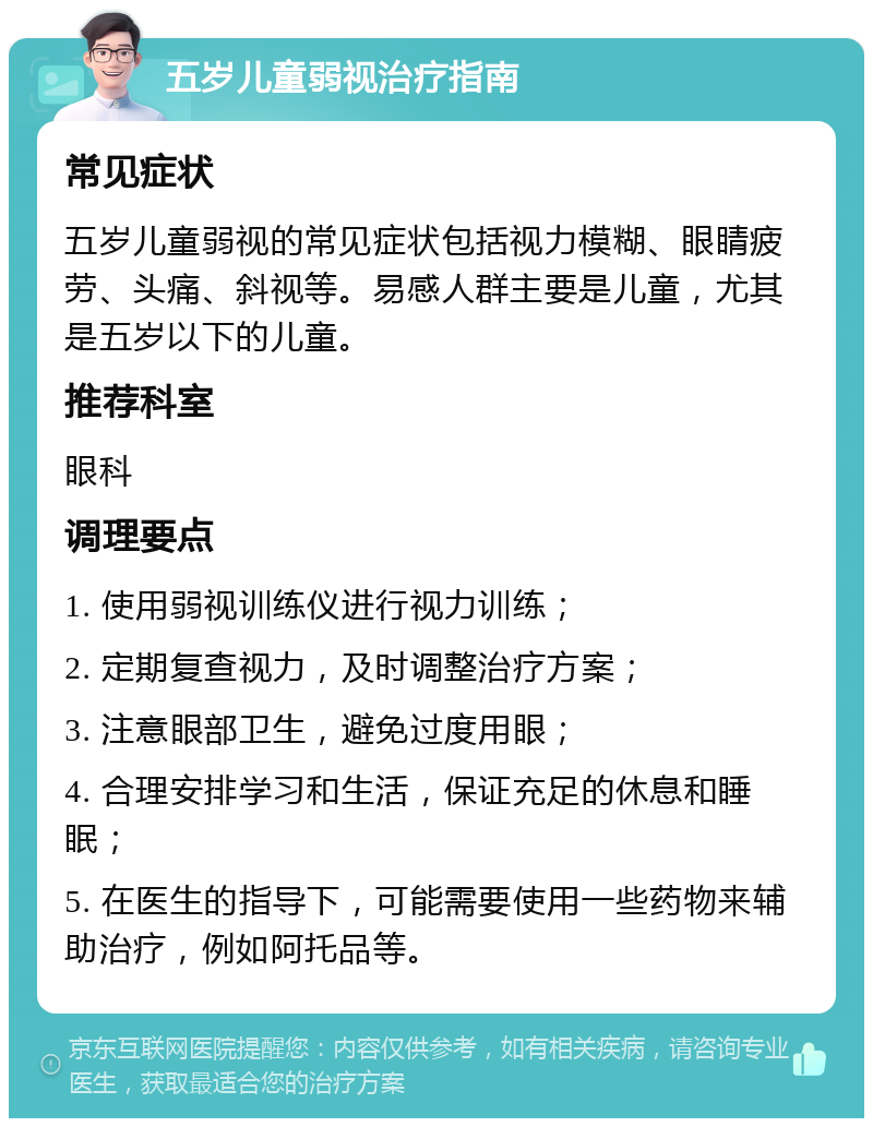 五岁儿童弱视治疗指南 常见症状 五岁儿童弱视的常见症状包括视力模糊、眼睛疲劳、头痛、斜视等。易感人群主要是儿童，尤其是五岁以下的儿童。 推荐科室 眼科 调理要点 1. 使用弱视训练仪进行视力训练； 2. 定期复查视力，及时调整治疗方案； 3. 注意眼部卫生，避免过度用眼； 4. 合理安排学习和生活，保证充足的休息和睡眠； 5. 在医生的指导下，可能需要使用一些药物来辅助治疗，例如阿托品等。