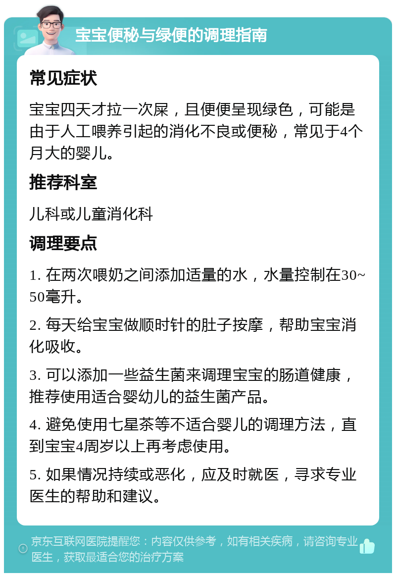 宝宝便秘与绿便的调理指南 常见症状 宝宝四天才拉一次屎，且便便呈现绿色，可能是由于人工喂养引起的消化不良或便秘，常见于4个月大的婴儿。 推荐科室 儿科或儿童消化科 调理要点 1. 在两次喂奶之间添加适量的水，水量控制在30~50毫升。 2. 每天给宝宝做顺时针的肚子按摩，帮助宝宝消化吸收。 3. 可以添加一些益生菌来调理宝宝的肠道健康，推荐使用适合婴幼儿的益生菌产品。 4. 避免使用七星茶等不适合婴儿的调理方法，直到宝宝4周岁以上再考虑使用。 5. 如果情况持续或恶化，应及时就医，寻求专业医生的帮助和建议。