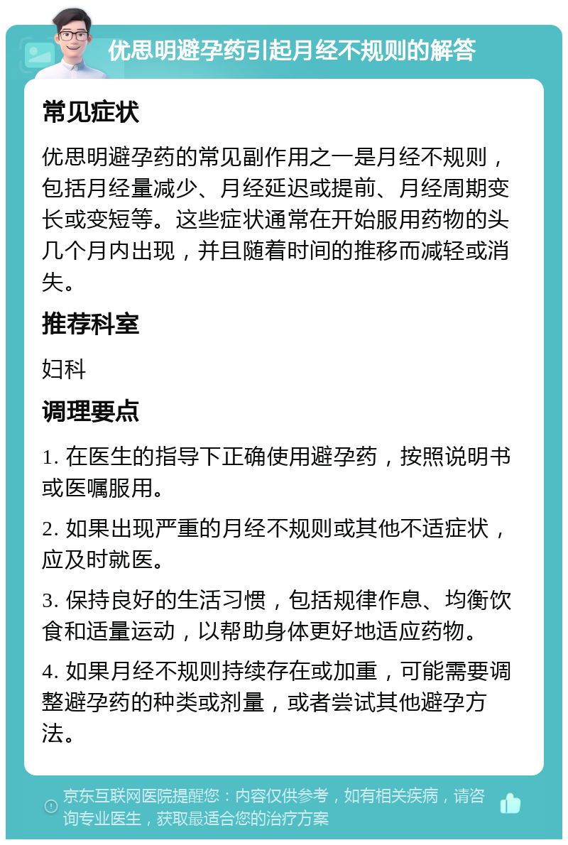 优思明避孕药引起月经不规则的解答 常见症状 优思明避孕药的常见副作用之一是月经不规则，包括月经量减少、月经延迟或提前、月经周期变长或变短等。这些症状通常在开始服用药物的头几个月内出现，并且随着时间的推移而减轻或消失。 推荐科室 妇科 调理要点 1. 在医生的指导下正确使用避孕药，按照说明书或医嘱服用。 2. 如果出现严重的月经不规则或其他不适症状，应及时就医。 3. 保持良好的生活习惯，包括规律作息、均衡饮食和适量运动，以帮助身体更好地适应药物。 4. 如果月经不规则持续存在或加重，可能需要调整避孕药的种类或剂量，或者尝试其他避孕方法。