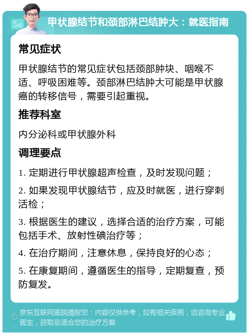 甲状腺结节和颈部淋巴结肿大：就医指南 常见症状 甲状腺结节的常见症状包括颈部肿块、咽喉不适、呼吸困难等。颈部淋巴结肿大可能是甲状腺癌的转移信号，需要引起重视。 推荐科室 内分泌科或甲状腺外科 调理要点 1. 定期进行甲状腺超声检查，及时发现问题； 2. 如果发现甲状腺结节，应及时就医，进行穿刺活检； 3. 根据医生的建议，选择合适的治疗方案，可能包括手术、放射性碘治疗等； 4. 在治疗期间，注意休息，保持良好的心态； 5. 在康复期间，遵循医生的指导，定期复查，预防复发。