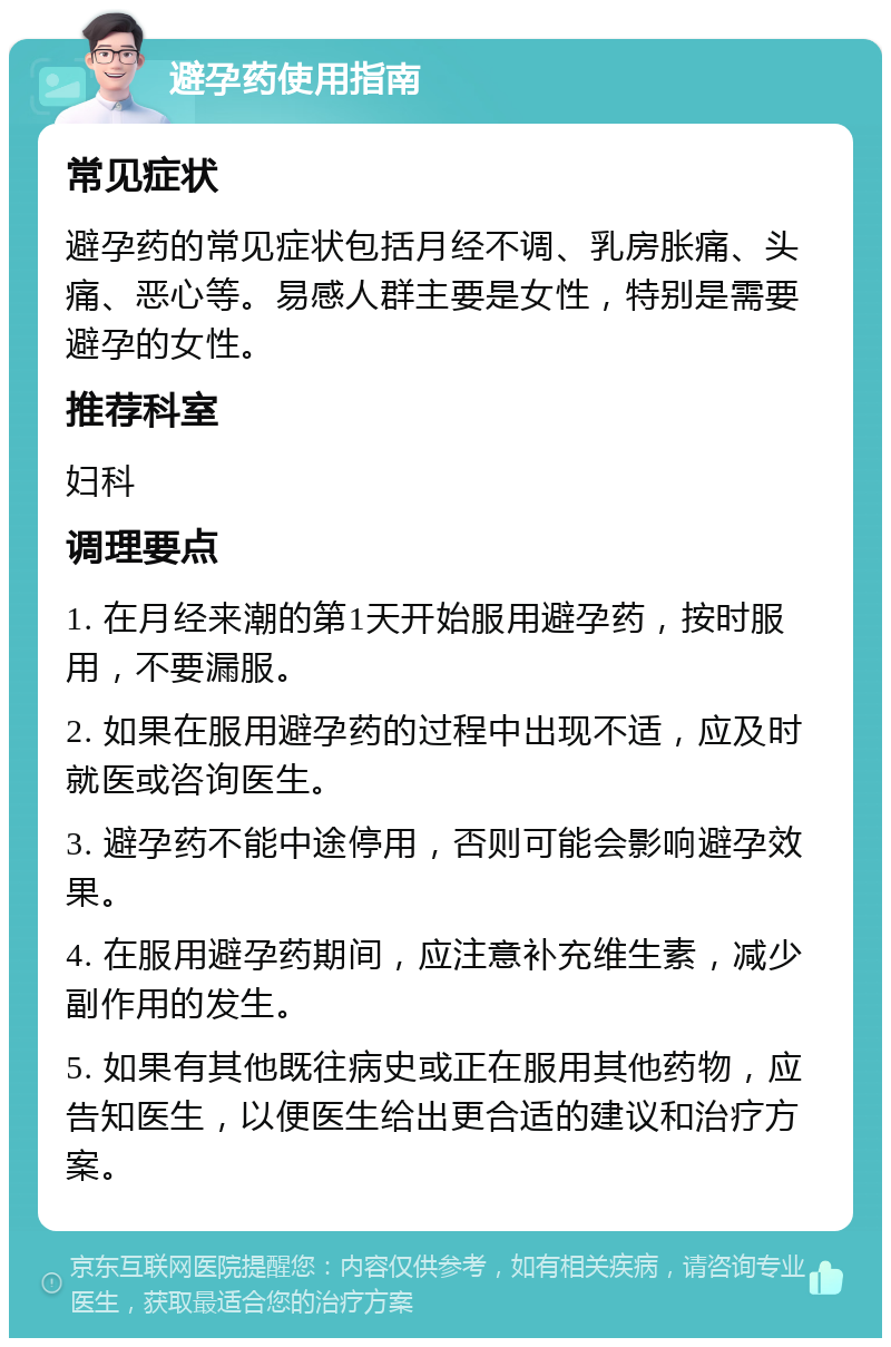 避孕药使用指南 常见症状 避孕药的常见症状包括月经不调、乳房胀痛、头痛、恶心等。易感人群主要是女性，特别是需要避孕的女性。 推荐科室 妇科 调理要点 1. 在月经来潮的第1天开始服用避孕药，按时服用，不要漏服。 2. 如果在服用避孕药的过程中出现不适，应及时就医或咨询医生。 3. 避孕药不能中途停用，否则可能会影响避孕效果。 4. 在服用避孕药期间，应注意补充维生素，减少副作用的发生。 5. 如果有其他既往病史或正在服用其他药物，应告知医生，以便医生给出更合适的建议和治疗方案。