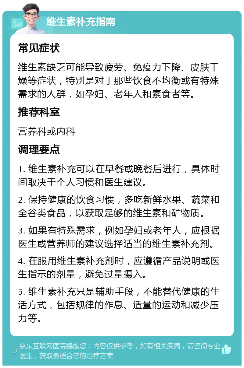 维生素补充指南 常见症状 维生素缺乏可能导致疲劳、免疫力下降、皮肤干燥等症状，特别是对于那些饮食不均衡或有特殊需求的人群，如孕妇、老年人和素食者等。 推荐科室 营养科或内科 调理要点 1. 维生素补充可以在早餐或晚餐后进行，具体时间取决于个人习惯和医生建议。 2. 保持健康的饮食习惯，多吃新鲜水果、蔬菜和全谷类食品，以获取足够的维生素和矿物质。 3. 如果有特殊需求，例如孕妇或老年人，应根据医生或营养师的建议选择适当的维生素补充剂。 4. 在服用维生素补充剂时，应遵循产品说明或医生指示的剂量，避免过量摄入。 5. 维生素补充只是辅助手段，不能替代健康的生活方式，包括规律的作息、适量的运动和减少压力等。