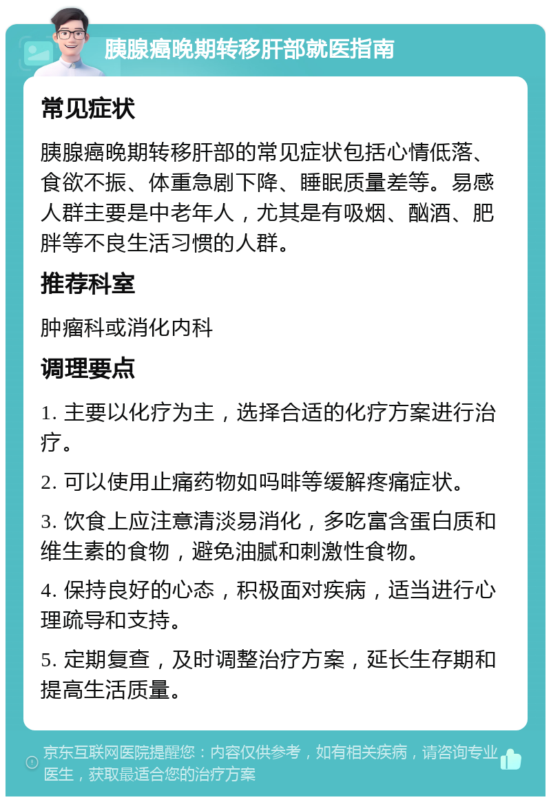 胰腺癌晚期转移肝部就医指南 常见症状 胰腺癌晚期转移肝部的常见症状包括心情低落、食欲不振、体重急剧下降、睡眠质量差等。易感人群主要是中老年人，尤其是有吸烟、酗酒、肥胖等不良生活习惯的人群。 推荐科室 肿瘤科或消化内科 调理要点 1. 主要以化疗为主，选择合适的化疗方案进行治疗。 2. 可以使用止痛药物如吗啡等缓解疼痛症状。 3. 饮食上应注意清淡易消化，多吃富含蛋白质和维生素的食物，避免油腻和刺激性食物。 4. 保持良好的心态，积极面对疾病，适当进行心理疏导和支持。 5. 定期复查，及时调整治疗方案，延长生存期和提高生活质量。