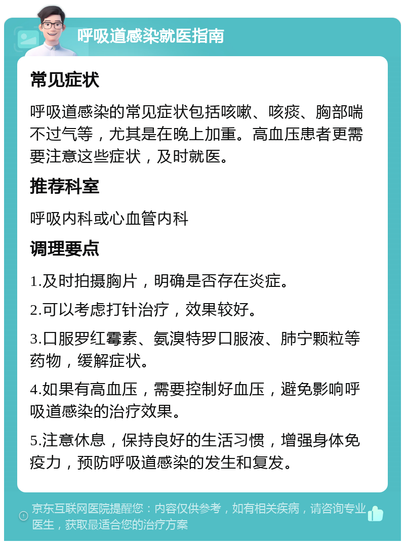 呼吸道感染就医指南 常见症状 呼吸道感染的常见症状包括咳嗽、咳痰、胸部喘不过气等，尤其是在晚上加重。高血压患者更需要注意这些症状，及时就医。 推荐科室 呼吸内科或心血管内科 调理要点 1.及时拍摄胸片，明确是否存在炎症。 2.可以考虑打针治疗，效果较好。 3.口服罗红霉素、氨溴特罗口服液、肺宁颗粒等药物，缓解症状。 4.如果有高血压，需要控制好血压，避免影响呼吸道感染的治疗效果。 5.注意休息，保持良好的生活习惯，增强身体免疫力，预防呼吸道感染的发生和复发。