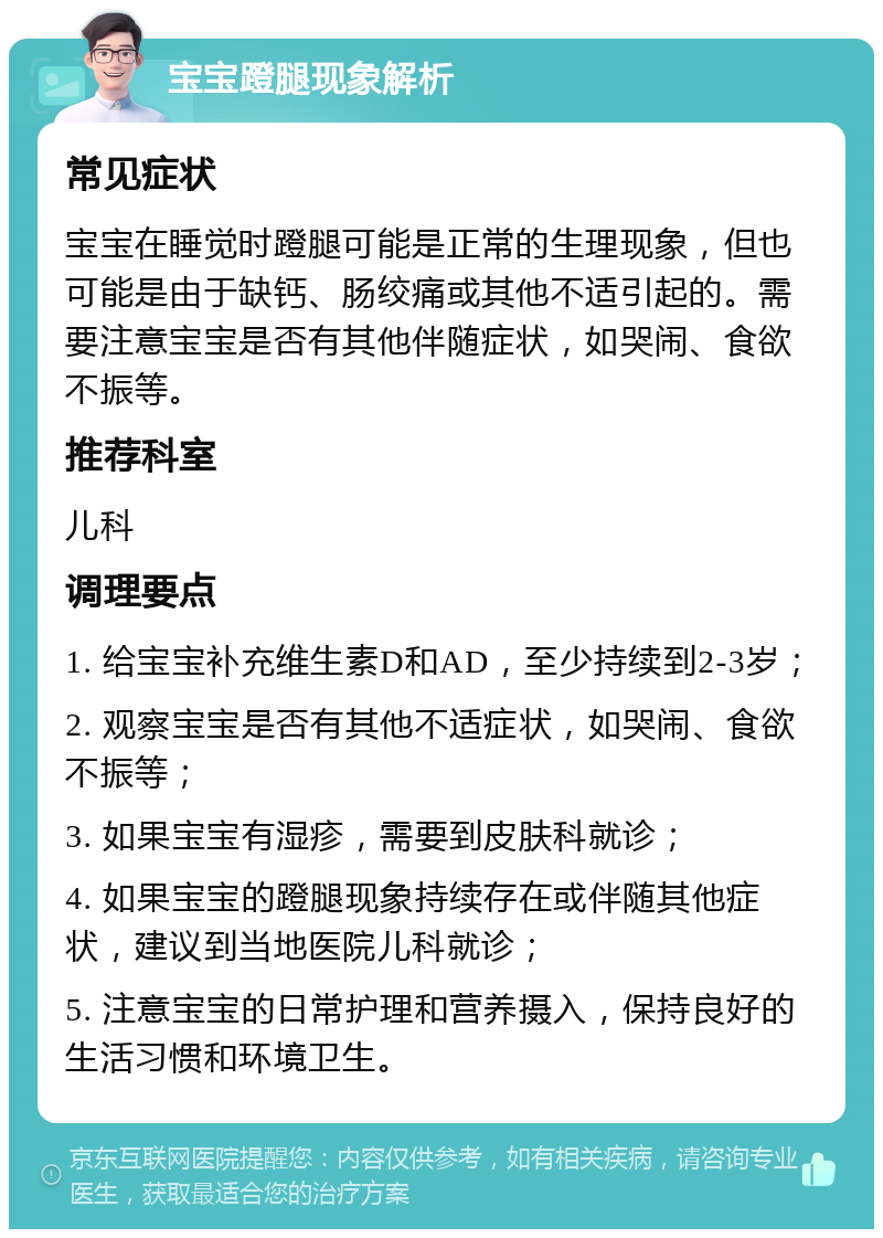 宝宝蹬腿现象解析 常见症状 宝宝在睡觉时蹬腿可能是正常的生理现象，但也可能是由于缺钙、肠绞痛或其他不适引起的。需要注意宝宝是否有其他伴随症状，如哭闹、食欲不振等。 推荐科室 儿科 调理要点 1. 给宝宝补充维生素D和AD，至少持续到2-3岁； 2. 观察宝宝是否有其他不适症状，如哭闹、食欲不振等； 3. 如果宝宝有湿疹，需要到皮肤科就诊； 4. 如果宝宝的蹬腿现象持续存在或伴随其他症状，建议到当地医院儿科就诊； 5. 注意宝宝的日常护理和营养摄入，保持良好的生活习惯和环境卫生。