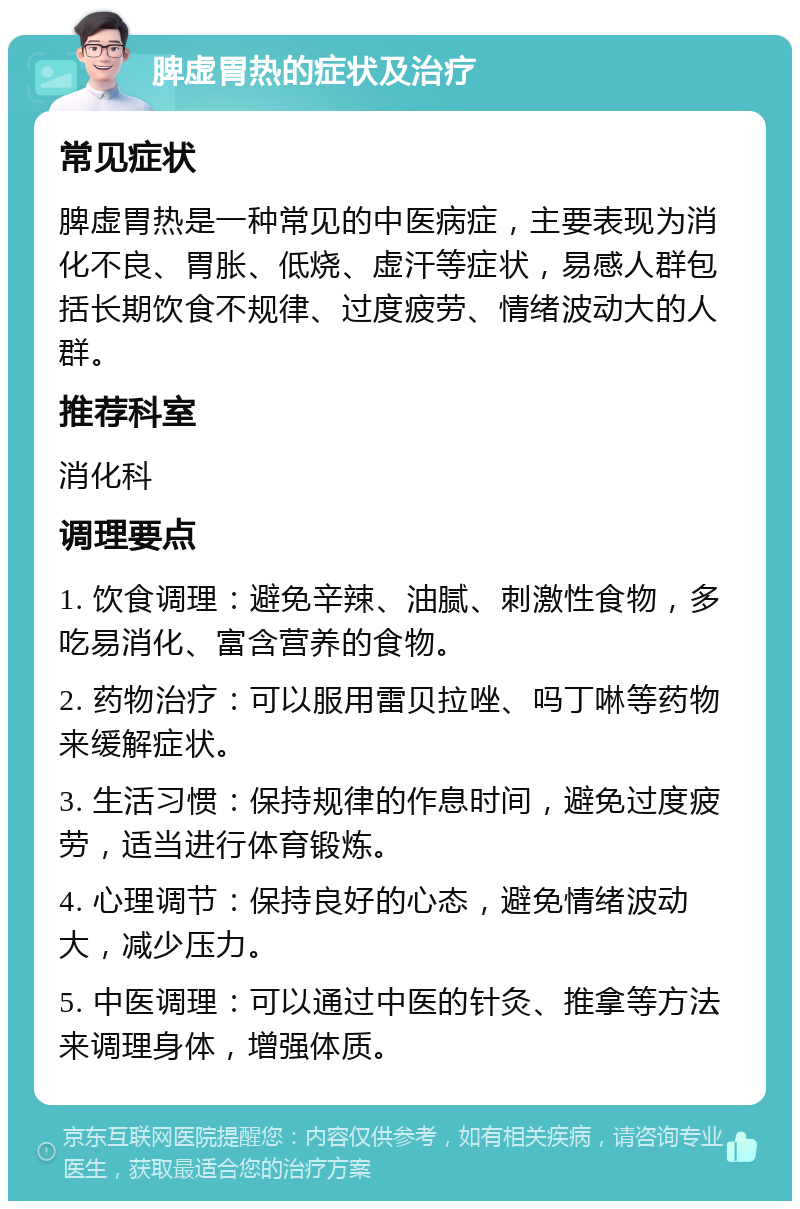 脾虚胃热的症状及治疗 常见症状 脾虚胃热是一种常见的中医病症，主要表现为消化不良、胃胀、低烧、虚汗等症状，易感人群包括长期饮食不规律、过度疲劳、情绪波动大的人群。 推荐科室 消化科 调理要点 1. 饮食调理：避免辛辣、油腻、刺激性食物，多吃易消化、富含营养的食物。 2. 药物治疗：可以服用雷贝拉唑、吗丁啉等药物来缓解症状。 3. 生活习惯：保持规律的作息时间，避免过度疲劳，适当进行体育锻炼。 4. 心理调节：保持良好的心态，避免情绪波动大，减少压力。 5. 中医调理：可以通过中医的针灸、推拿等方法来调理身体，增强体质。