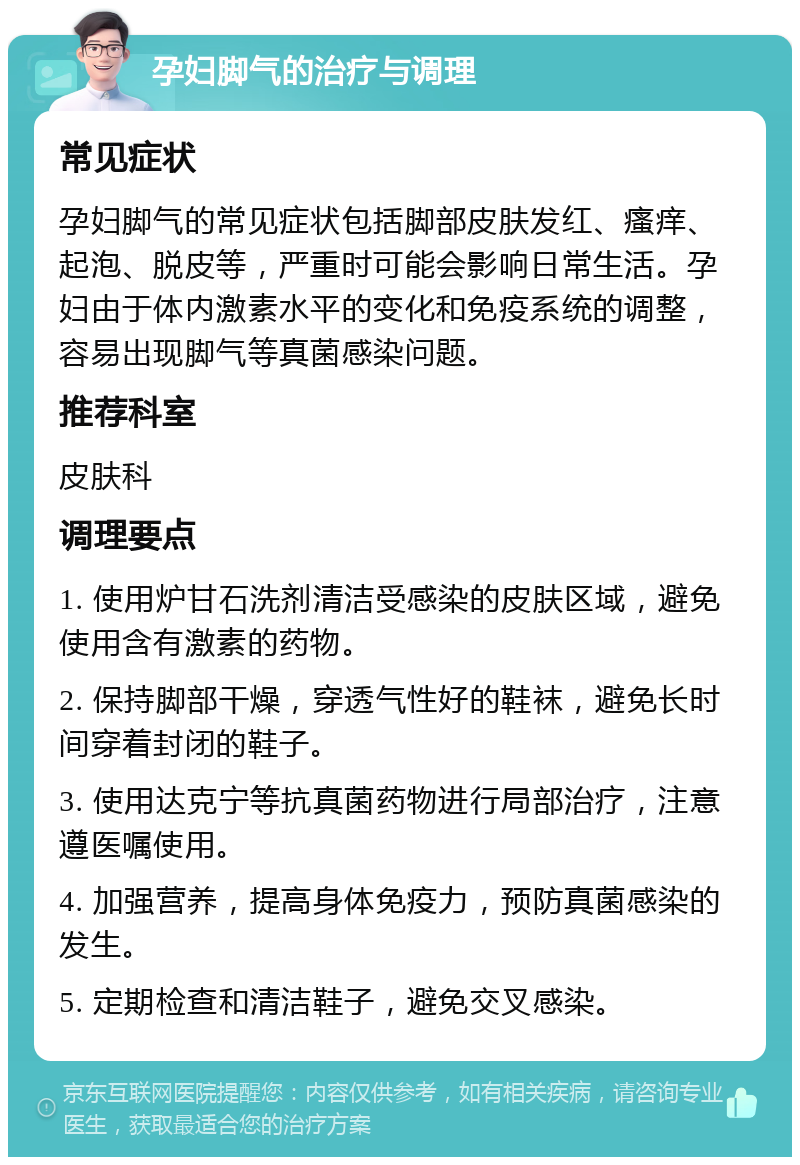 孕妇脚气的治疗与调理 常见症状 孕妇脚气的常见症状包括脚部皮肤发红、瘙痒、起泡、脱皮等，严重时可能会影响日常生活。孕妇由于体内激素水平的变化和免疫系统的调整，容易出现脚气等真菌感染问题。 推荐科室 皮肤科 调理要点 1. 使用炉甘石洗剂清洁受感染的皮肤区域，避免使用含有激素的药物。 2. 保持脚部干燥，穿透气性好的鞋袜，避免长时间穿着封闭的鞋子。 3. 使用达克宁等抗真菌药物进行局部治疗，注意遵医嘱使用。 4. 加强营养，提高身体免疫力，预防真菌感染的发生。 5. 定期检查和清洁鞋子，避免交叉感染。