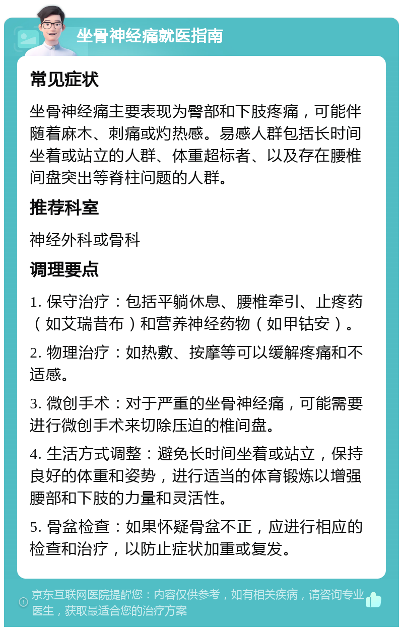 坐骨神经痛就医指南 常见症状 坐骨神经痛主要表现为臀部和下肢疼痛，可能伴随着麻木、刺痛或灼热感。易感人群包括长时间坐着或站立的人群、体重超标者、以及存在腰椎间盘突出等脊柱问题的人群。 推荐科室 神经外科或骨科 调理要点 1. 保守治疗：包括平躺休息、腰椎牵引、止疼药（如艾瑞昔布）和营养神经药物（如甲钴安）。 2. 物理治疗：如热敷、按摩等可以缓解疼痛和不适感。 3. 微创手术：对于严重的坐骨神经痛，可能需要进行微创手术来切除压迫的椎间盘。 4. 生活方式调整：避免长时间坐着或站立，保持良好的体重和姿势，进行适当的体育锻炼以增强腰部和下肢的力量和灵活性。 5. 骨盆检查：如果怀疑骨盆不正，应进行相应的检查和治疗，以防止症状加重或复发。