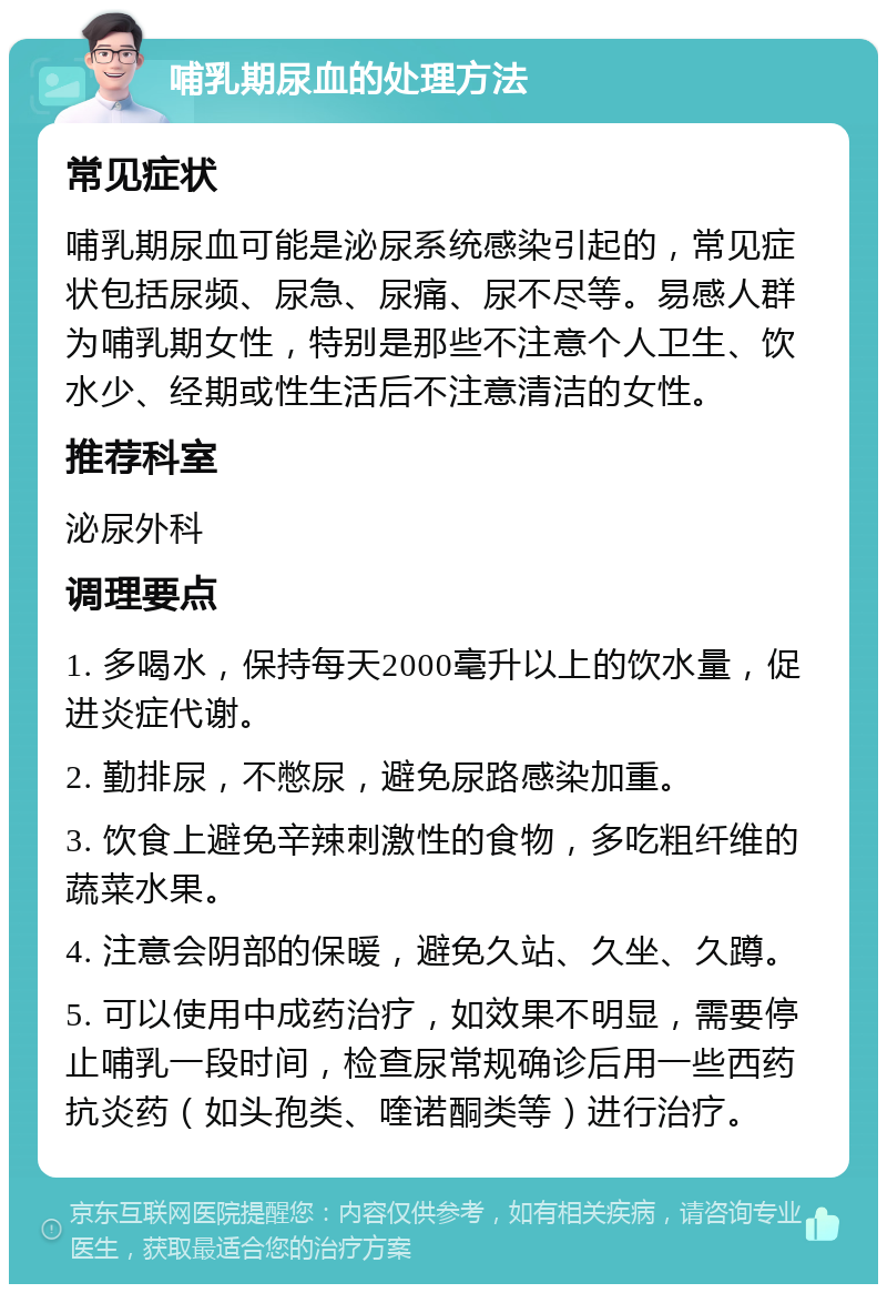 哺乳期尿血的处理方法 常见症状 哺乳期尿血可能是泌尿系统感染引起的，常见症状包括尿频、尿急、尿痛、尿不尽等。易感人群为哺乳期女性，特别是那些不注意个人卫生、饮水少、经期或性生活后不注意清洁的女性。 推荐科室 泌尿外科 调理要点 1. 多喝水，保持每天2000毫升以上的饮水量，促进炎症代谢。 2. 勤排尿，不憋尿，避免尿路感染加重。 3. 饮食上避免辛辣刺激性的食物，多吃粗纤维的蔬菜水果。 4. 注意会阴部的保暖，避免久站、久坐、久蹲。 5. 可以使用中成药治疗，如效果不明显，需要停止哺乳一段时间，检查尿常规确诊后用一些西药抗炎药（如头孢类、喹诺酮类等）进行治疗。