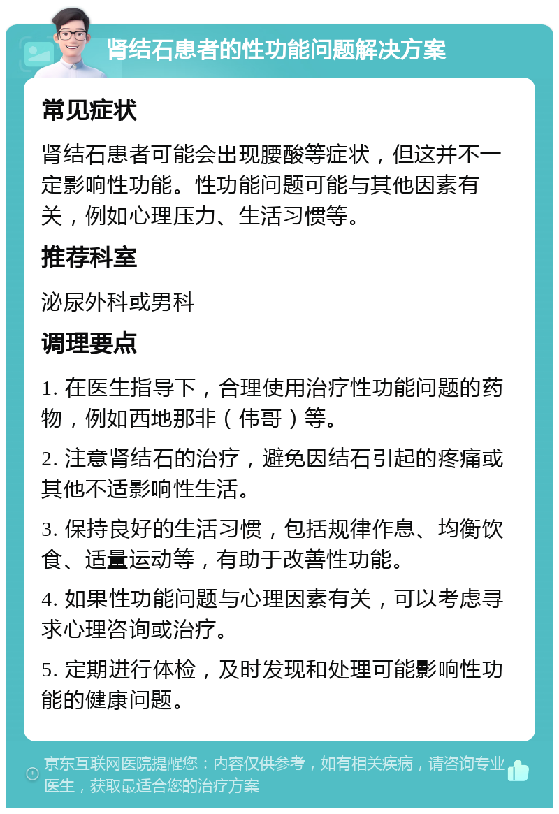 肾结石患者的性功能问题解决方案 常见症状 肾结石患者可能会出现腰酸等症状，但这并不一定影响性功能。性功能问题可能与其他因素有关，例如心理压力、生活习惯等。 推荐科室 泌尿外科或男科 调理要点 1. 在医生指导下，合理使用治疗性功能问题的药物，例如西地那非（伟哥）等。 2. 注意肾结石的治疗，避免因结石引起的疼痛或其他不适影响性生活。 3. 保持良好的生活习惯，包括规律作息、均衡饮食、适量运动等，有助于改善性功能。 4. 如果性功能问题与心理因素有关，可以考虑寻求心理咨询或治疗。 5. 定期进行体检，及时发现和处理可能影响性功能的健康问题。