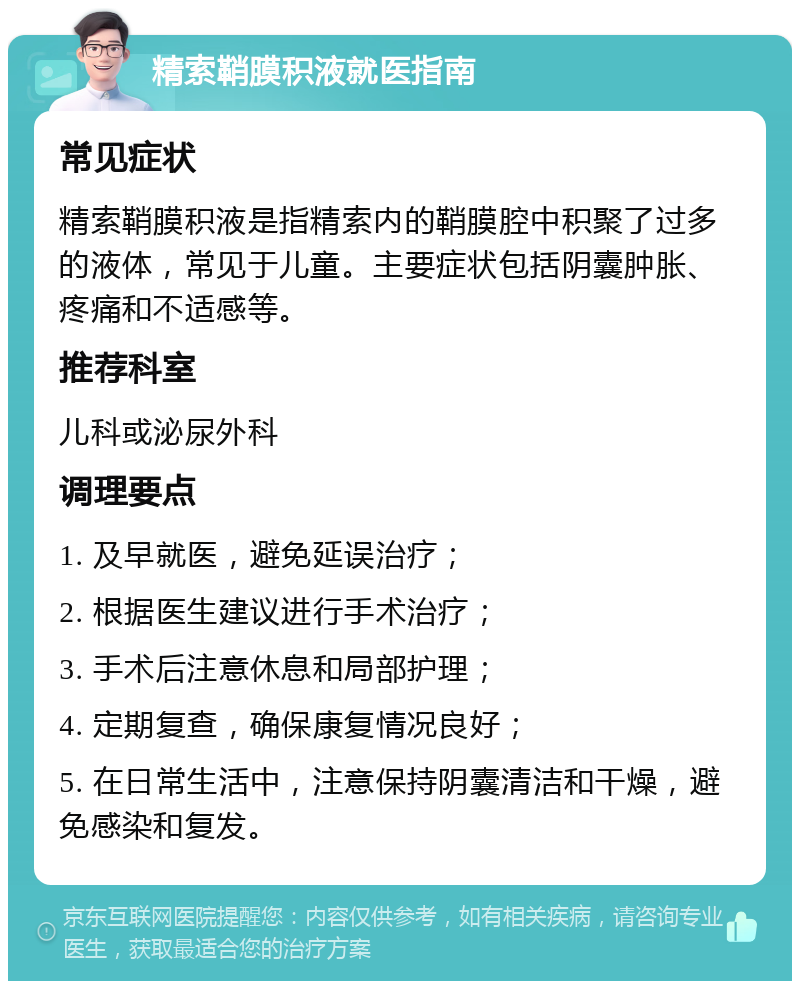 精索鞘膜积液就医指南 常见症状 精索鞘膜积液是指精索内的鞘膜腔中积聚了过多的液体，常见于儿童。主要症状包括阴囊肿胀、疼痛和不适感等。 推荐科室 儿科或泌尿外科 调理要点 1. 及早就医，避免延误治疗； 2. 根据医生建议进行手术治疗； 3. 手术后注意休息和局部护理； 4. 定期复查，确保康复情况良好； 5. 在日常生活中，注意保持阴囊清洁和干燥，避免感染和复发。