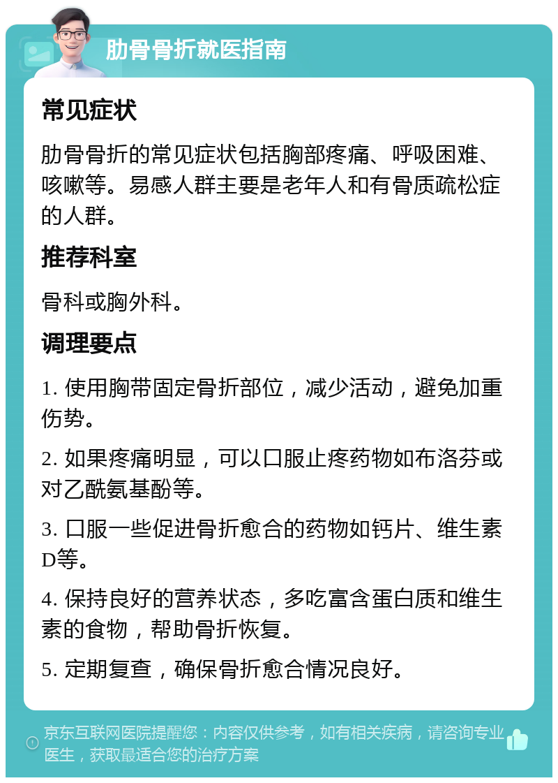 肋骨骨折就医指南 常见症状 肋骨骨折的常见症状包括胸部疼痛、呼吸困难、咳嗽等。易感人群主要是老年人和有骨质疏松症的人群。 推荐科室 骨科或胸外科。 调理要点 1. 使用胸带固定骨折部位，减少活动，避免加重伤势。 2. 如果疼痛明显，可以口服止疼药物如布洛芬或对乙酰氨基酚等。 3. 口服一些促进骨折愈合的药物如钙片、维生素D等。 4. 保持良好的营养状态，多吃富含蛋白质和维生素的食物，帮助骨折恢复。 5. 定期复查，确保骨折愈合情况良好。