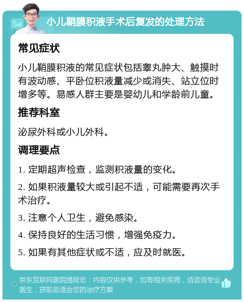 小儿鞘膜积液手术后复发的处理方法 常见症状 小儿鞘膜积液的常见症状包括睾丸肿大、触摸时有波动感、平卧位积液量减少或消失、站立位时增多等。易感人群主要是婴幼儿和学龄前儿童。 推荐科室 泌尿外科或小儿外科。 调理要点 1. 定期超声检查，监测积液量的变化。 2. 如果积液量较大或引起不适，可能需要再次手术治疗。 3. 注意个人卫生，避免感染。 4. 保持良好的生活习惯，增强免疫力。 5. 如果有其他症状或不适，应及时就医。