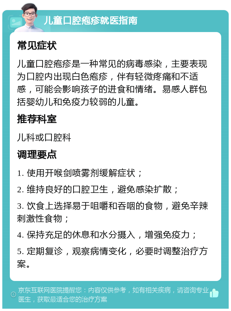 儿童口腔疱疹就医指南 常见症状 儿童口腔疱疹是一种常见的病毒感染，主要表现为口腔内出现白色疱疹，伴有轻微疼痛和不适感，可能会影响孩子的进食和情绪。易感人群包括婴幼儿和免疫力较弱的儿童。 推荐科室 儿科或口腔科 调理要点 1. 使用开喉剑喷雾剂缓解症状； 2. 维持良好的口腔卫生，避免感染扩散； 3. 饮食上选择易于咀嚼和吞咽的食物，避免辛辣刺激性食物； 4. 保持充足的休息和水分摄入，增强免疫力； 5. 定期复诊，观察病情变化，必要时调整治疗方案。