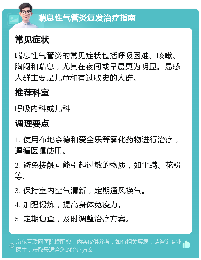 喘息性气管炎复发治疗指南 常见症状 喘息性气管炎的常见症状包括呼吸困难、咳嗽、胸闷和喘息，尤其在夜间或早晨更为明显。易感人群主要是儿童和有过敏史的人群。 推荐科室 呼吸内科或儿科 调理要点 1. 使用布地奈德和爱全乐等雾化药物进行治疗，遵循医嘱使用。 2. 避免接触可能引起过敏的物质，如尘螨、花粉等。 3. 保持室内空气清新，定期通风换气。 4. 加强锻炼，提高身体免疫力。 5. 定期复查，及时调整治疗方案。