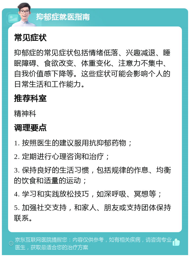 抑郁症就医指南 常见症状 抑郁症的常见症状包括情绪低落、兴趣减退、睡眠障碍、食欲改变、体重变化、注意力不集中、自我价值感下降等。这些症状可能会影响个人的日常生活和工作能力。 推荐科室 精神科 调理要点 1. 按照医生的建议服用抗抑郁药物； 2. 定期进行心理咨询和治疗； 3. 保持良好的生活习惯，包括规律的作息、均衡的饮食和适量的运动； 4. 学习和实践放松技巧，如深呼吸、冥想等； 5. 加强社交支持，和家人、朋友或支持团体保持联系。