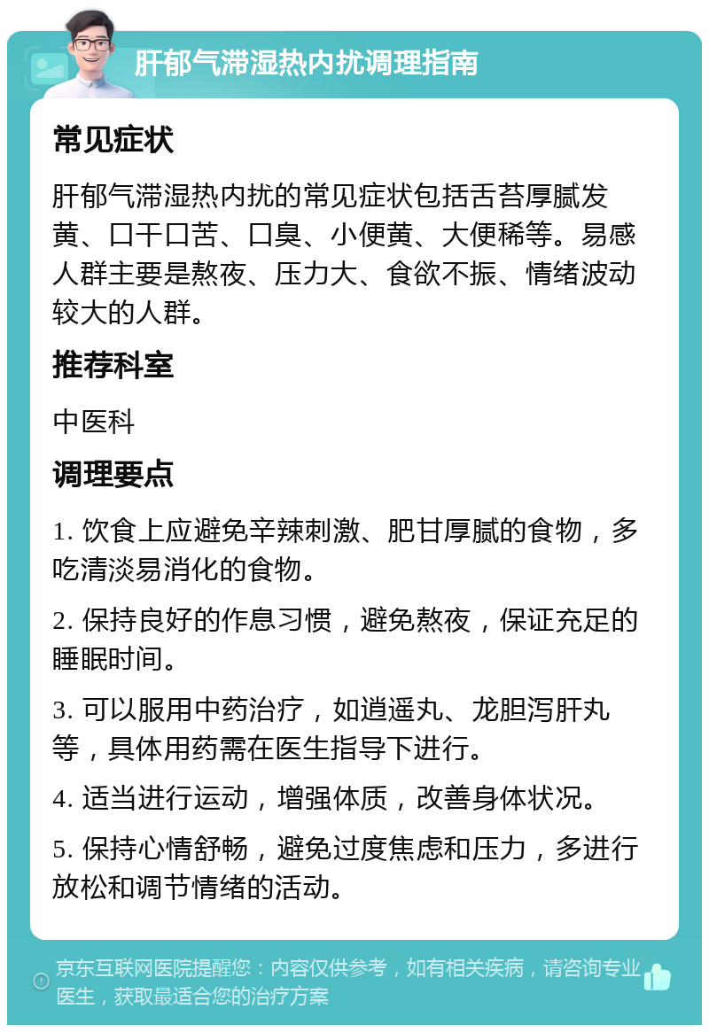 肝郁气滞湿热内扰调理指南 常见症状 肝郁气滞湿热内扰的常见症状包括舌苔厚腻发黄、口干口苦、口臭、小便黄、大便稀等。易感人群主要是熬夜、压力大、食欲不振、情绪波动较大的人群。 推荐科室 中医科 调理要点 1. 饮食上应避免辛辣刺激、肥甘厚腻的食物，多吃清淡易消化的食物。 2. 保持良好的作息习惯，避免熬夜，保证充足的睡眠时间。 3. 可以服用中药治疗，如逍遥丸、龙胆泻肝丸等，具体用药需在医生指导下进行。 4. 适当进行运动，增强体质，改善身体状况。 5. 保持心情舒畅，避免过度焦虑和压力，多进行放松和调节情绪的活动。