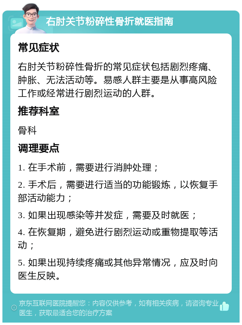 右肘关节粉碎性骨折就医指南 常见症状 右肘关节粉碎性骨折的常见症状包括剧烈疼痛、肿胀、无法活动等。易感人群主要是从事高风险工作或经常进行剧烈运动的人群。 推荐科室 骨科 调理要点 1. 在手术前，需要进行消肿处理； 2. 手术后，需要进行适当的功能锻炼，以恢复手部活动能力； 3. 如果出现感染等并发症，需要及时就医； 4. 在恢复期，避免进行剧烈运动或重物提取等活动； 5. 如果出现持续疼痛或其他异常情况，应及时向医生反映。