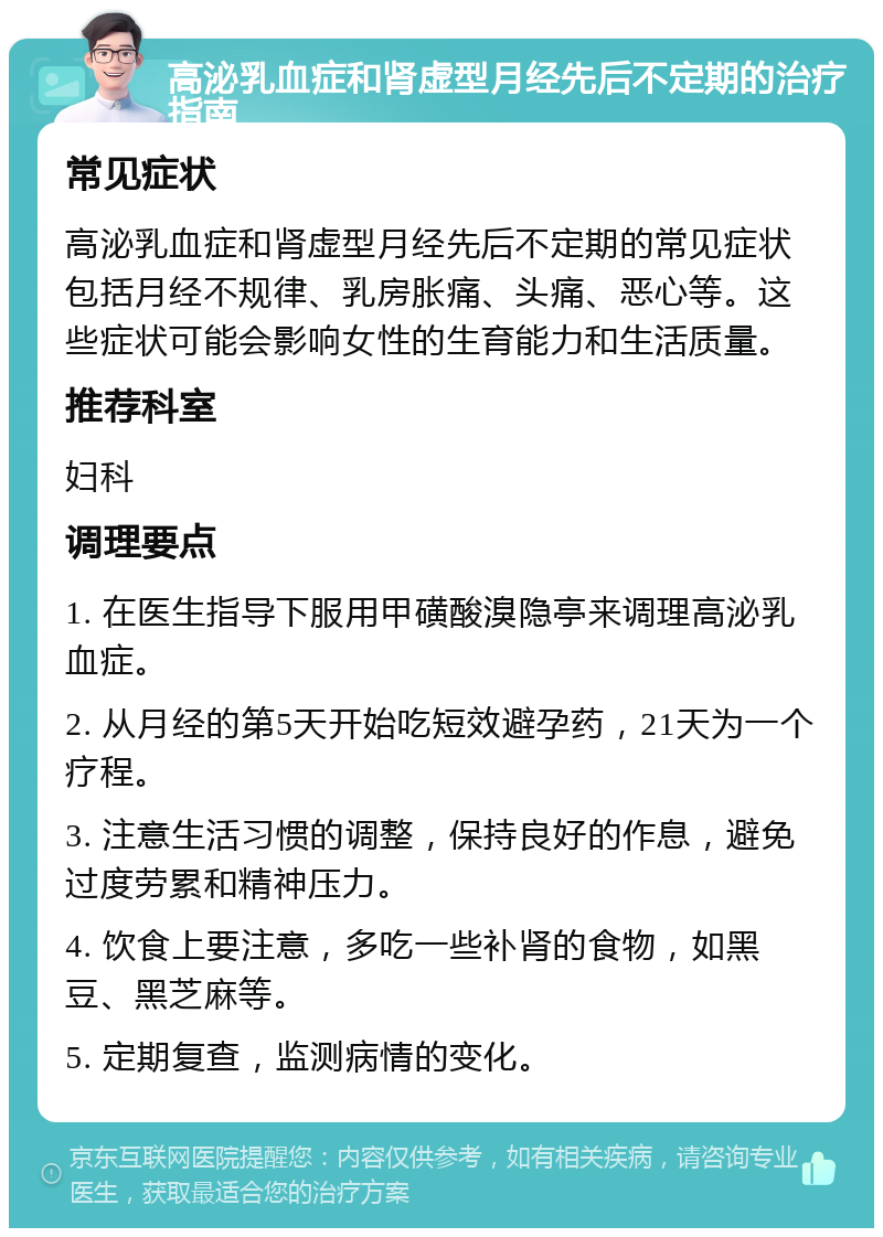 高泌乳血症和肾虚型月经先后不定期的治疗指南 常见症状 高泌乳血症和肾虚型月经先后不定期的常见症状包括月经不规律、乳房胀痛、头痛、恶心等。这些症状可能会影响女性的生育能力和生活质量。 推荐科室 妇科 调理要点 1. 在医生指导下服用甲磺酸溴隐亭来调理高泌乳血症。 2. 从月经的第5天开始吃短效避孕药，21天为一个疗程。 3. 注意生活习惯的调整，保持良好的作息，避免过度劳累和精神压力。 4. 饮食上要注意，多吃一些补肾的食物，如黑豆、黑芝麻等。 5. 定期复查，监测病情的变化。