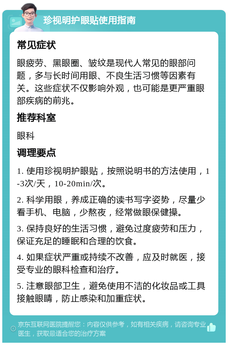 珍视明护眼贴使用指南 常见症状 眼疲劳、黑眼圈、皱纹是现代人常见的眼部问题，多与长时间用眼、不良生活习惯等因素有关。这些症状不仅影响外观，也可能是更严重眼部疾病的前兆。 推荐科室 眼科 调理要点 1. 使用珍视明护眼贴，按照说明书的方法使用，1-3次/天，10-20min/次。 2. 科学用眼，养成正确的读书写字姿势，尽量少看手机、电脑，少熬夜，经常做眼保健操。 3. 保持良好的生活习惯，避免过度疲劳和压力，保证充足的睡眠和合理的饮食。 4. 如果症状严重或持续不改善，应及时就医，接受专业的眼科检查和治疗。 5. 注意眼部卫生，避免使用不洁的化妆品或工具接触眼睛，防止感染和加重症状。