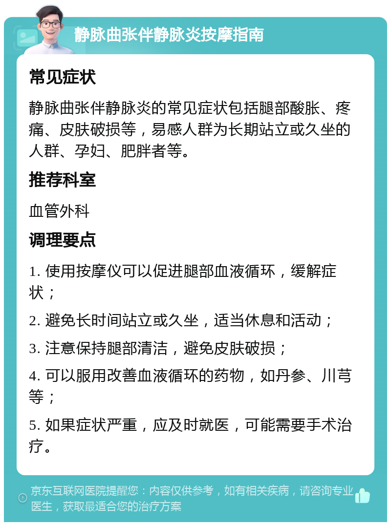 静脉曲张伴静脉炎按摩指南 常见症状 静脉曲张伴静脉炎的常见症状包括腿部酸胀、疼痛、皮肤破损等，易感人群为长期站立或久坐的人群、孕妇、肥胖者等。 推荐科室 血管外科 调理要点 1. 使用按摩仪可以促进腿部血液循环，缓解症状； 2. 避免长时间站立或久坐，适当休息和活动； 3. 注意保持腿部清洁，避免皮肤破损； 4. 可以服用改善血液循环的药物，如丹参、川芎等； 5. 如果症状严重，应及时就医，可能需要手术治疗。