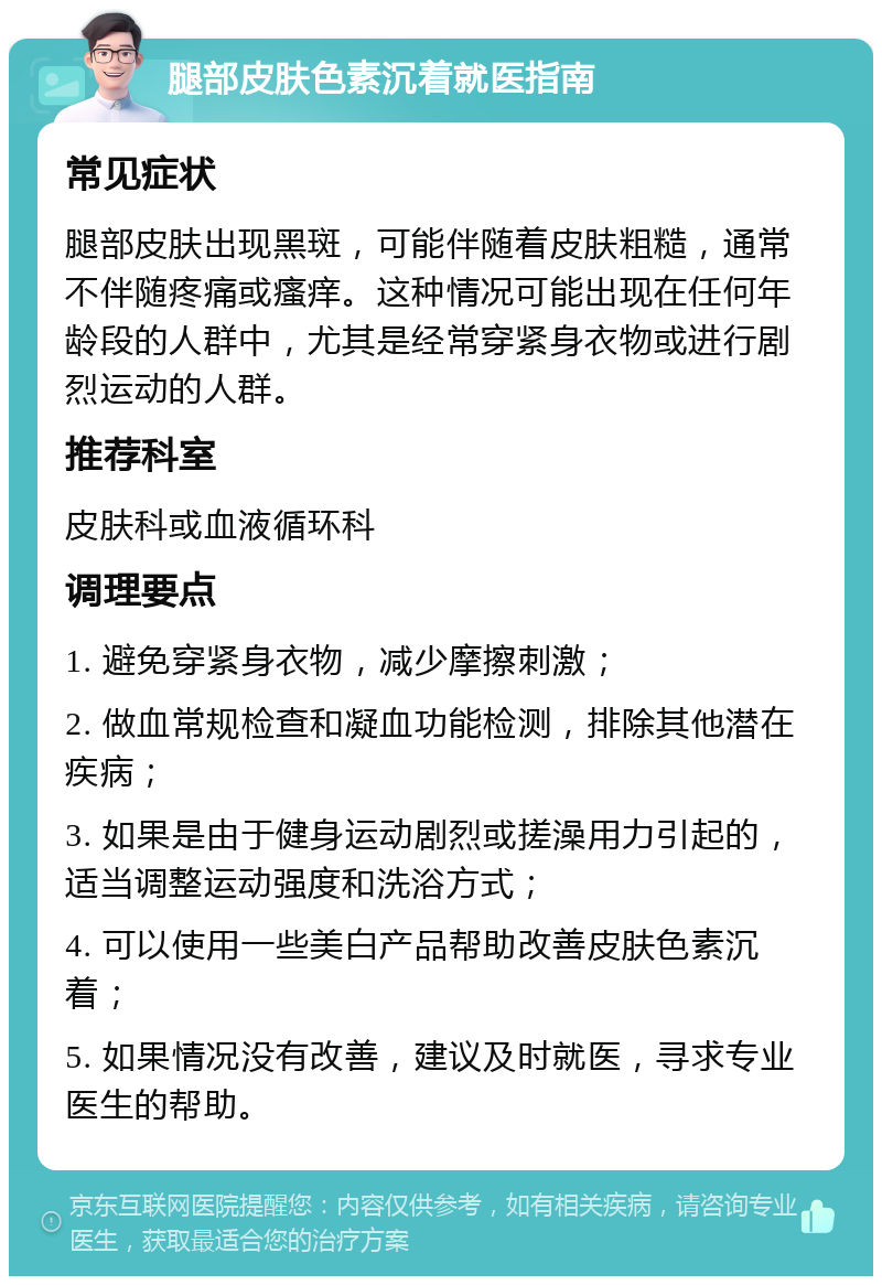 腿部皮肤色素沉着就医指南 常见症状 腿部皮肤出现黑斑，可能伴随着皮肤粗糙，通常不伴随疼痛或瘙痒。这种情况可能出现在任何年龄段的人群中，尤其是经常穿紧身衣物或进行剧烈运动的人群。 推荐科室 皮肤科或血液循环科 调理要点 1. 避免穿紧身衣物，减少摩擦刺激； 2. 做血常规检查和凝血功能检测，排除其他潜在疾病； 3. 如果是由于健身运动剧烈或搓澡用力引起的，适当调整运动强度和洗浴方式； 4. 可以使用一些美白产品帮助改善皮肤色素沉着； 5. 如果情况没有改善，建议及时就医，寻求专业医生的帮助。