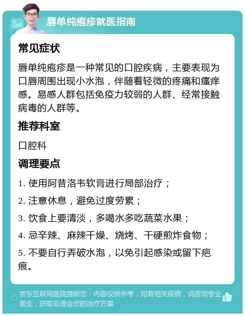 唇单纯疱疹就医指南 常见症状 唇单纯疱疹是一种常见的口腔疾病，主要表现为口唇周围出现小水泡，伴随着轻微的疼痛和瘙痒感。易感人群包括免疫力较弱的人群、经常接触病毒的人群等。 推荐科室 口腔科 调理要点 1. 使用阿昔洛韦软膏进行局部治疗； 2. 注意休息，避免过度劳累； 3. 饮食上要清淡，多喝水多吃蔬菜水果； 4. 忌辛辣、麻辣干燥、烧烤、干硬煎炸食物； 5. 不要自行弄破水泡，以免引起感染或留下疤痕。