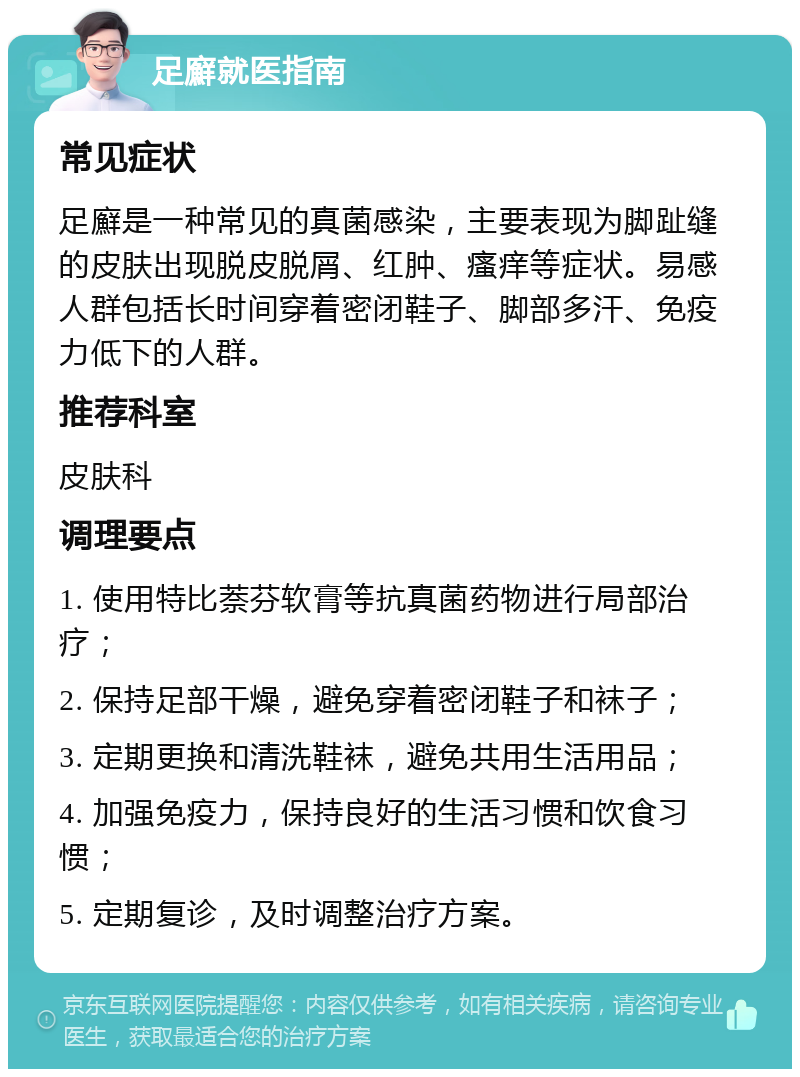 足廯就医指南 常见症状 足廯是一种常见的真菌感染，主要表现为脚趾缝的皮肤出现脱皮脱屑、红肿、瘙痒等症状。易感人群包括长时间穿着密闭鞋子、脚部多汗、免疫力低下的人群。 推荐科室 皮肤科 调理要点 1. 使用特比萘芬软膏等抗真菌药物进行局部治疗； 2. 保持足部干燥，避免穿着密闭鞋子和袜子； 3. 定期更换和清洗鞋袜，避免共用生活用品； 4. 加强免疫力，保持良好的生活习惯和饮食习惯； 5. 定期复诊，及时调整治疗方案。