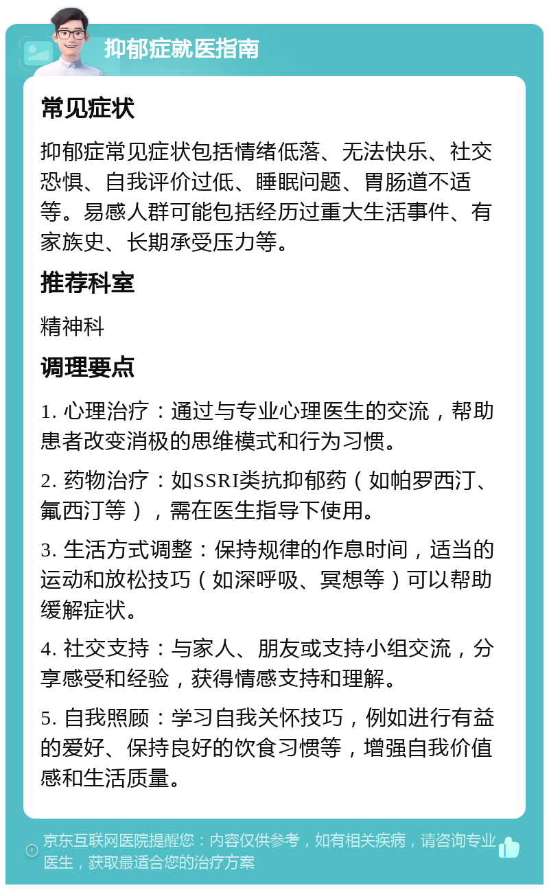 抑郁症就医指南 常见症状 抑郁症常见症状包括情绪低落、无法快乐、社交恐惧、自我评价过低、睡眠问题、胃肠道不适等。易感人群可能包括经历过重大生活事件、有家族史、长期承受压力等。 推荐科室 精神科 调理要点 1. 心理治疗：通过与专业心理医生的交流，帮助患者改变消极的思维模式和行为习惯。 2. 药物治疗：如SSRI类抗抑郁药（如帕罗西汀、氟西汀等），需在医生指导下使用。 3. 生活方式调整：保持规律的作息时间，适当的运动和放松技巧（如深呼吸、冥想等）可以帮助缓解症状。 4. 社交支持：与家人、朋友或支持小组交流，分享感受和经验，获得情感支持和理解。 5. 自我照顾：学习自我关怀技巧，例如进行有益的爱好、保持良好的饮食习惯等，增强自我价值感和生活质量。