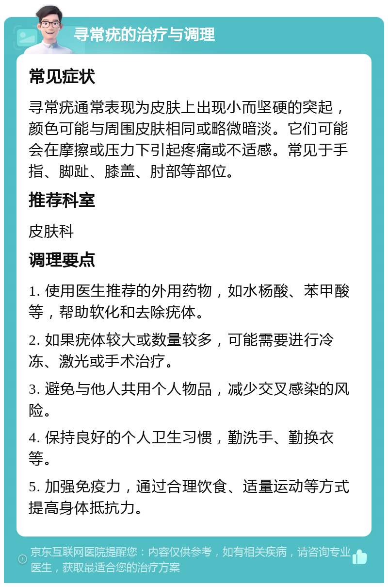 寻常疣的治疗与调理 常见症状 寻常疣通常表现为皮肤上出现小而坚硬的突起，颜色可能与周围皮肤相同或略微暗淡。它们可能会在摩擦或压力下引起疼痛或不适感。常见于手指、脚趾、膝盖、肘部等部位。 推荐科室 皮肤科 调理要点 1. 使用医生推荐的外用药物，如水杨酸、苯甲酸等，帮助软化和去除疣体。 2. 如果疣体较大或数量较多，可能需要进行冷冻、激光或手术治疗。 3. 避免与他人共用个人物品，减少交叉感染的风险。 4. 保持良好的个人卫生习惯，勤洗手、勤换衣等。 5. 加强免疫力，通过合理饮食、适量运动等方式提高身体抵抗力。