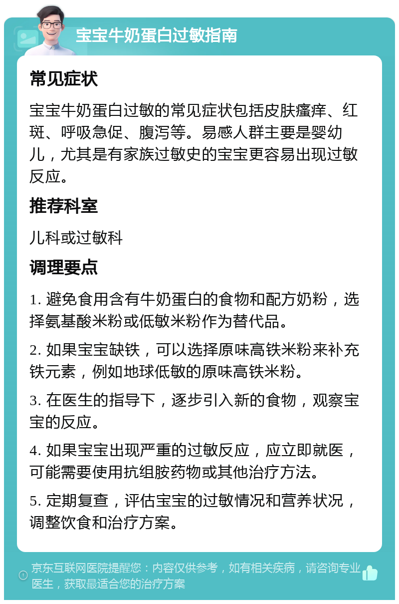 宝宝牛奶蛋白过敏指南 常见症状 宝宝牛奶蛋白过敏的常见症状包括皮肤瘙痒、红斑、呼吸急促、腹泻等。易感人群主要是婴幼儿，尤其是有家族过敏史的宝宝更容易出现过敏反应。 推荐科室 儿科或过敏科 调理要点 1. 避免食用含有牛奶蛋白的食物和配方奶粉，选择氨基酸米粉或低敏米粉作为替代品。 2. 如果宝宝缺铁，可以选择原味高铁米粉来补充铁元素，例如地球低敏的原味高铁米粉。 3. 在医生的指导下，逐步引入新的食物，观察宝宝的反应。 4. 如果宝宝出现严重的过敏反应，应立即就医，可能需要使用抗组胺药物或其他治疗方法。 5. 定期复查，评估宝宝的过敏情况和营养状况，调整饮食和治疗方案。